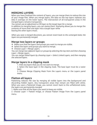 11
MERGING LAYERS
When you have finalized the content of layers, you can merge them to reduce the size
of your image files. When you merge layers, the data on the top layers replaces any
data it overlaps on the lower layers. The intersection of all transparent areas in the
merged layers remains transparent.
You cannot use an adjustment or fill layer as the target layer for a merge.
In addition to merging layers, you can stamp them. Stamping allows you to merge the
contents of more than one layer into a target layer while
leaving the other layers intact.
When you save a merged document, you cannot revert back to the unmerged state; the
layers are permanently merged.
Merge two layers or groups
 Make sure that the layers and groups you want to merge are visible.
 Select the layers and groups you want to merge.
 Choose Layer > Merge Layers.
You can merge two adjacent layers or groups by selecting the top item and then choosing
Layer > Merge Layers.
You can merge linked layers by choosing Layer > Select Linked Layers, and then merging
the selected layers.
Merge layers in a clipping mask
1. Hide any layers that you do not want to merge.
2. Select the base layer in the clipping mask. The base layer must be a raster
layer.
3. Choose Merge Clipping Mask from the Layers menu or the Layers panel
menu.
Flatten all layers
Flattening reduces file size by merging all visible layers into the background and
discarding hidden layers. Any transparent areas that remain are filled with white.
When you save a flattened image, you cannot revert back to the unflattened state;
the layers are permanently merged.
1. Make sure that all the layers you want to keep are visible.
2. Choose Layer > Flatten Image, or choose Flatten Image from the Layers panel
menu.
 