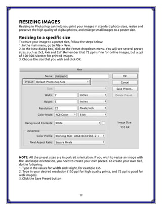 12
RESIZING IMAGES
Resizing in Photoshop can help you print your images in standard photo sizes, resize and
preserve the high quality of digital photos, and enlarge small images to a poster size.
Resizing to a specific size
To resize your image to a preset size, follow the steps below:
1. In the main menu, go to File > New.
2. In the New dialog box, click on the Preset dropdown menu. You will see several preset
sizes, such as 2x3, 4x6 and 5x7. Remember that 72 ppi is fine for online images, but a ppi
of 150-300 is better for printed images.
3. Choose the size that you wish and click OK.
NOTE: All the preset sizes are in portrait orientation. If you wish to resize an image with
the landscape orientation, you need to create your own preset. To create your own size,
do the following:
1. Type in the values for Width and Height, for example 7x5.
2. Type in your desired resolution (150 ppi for high quality prints, and 72 ppi is good for
web images).
3. Click the Save Preset button
12
RESIZING IMAGES
Resizing in Photoshop can help you print your images in standard photo sizes, resize and
preserve the high quality of digital photos, and enlarge small images to a poster size.
Resizing to a specific size
To resize your image to a preset size, follow the steps below:
1. In the main menu, go to File > New.
2. In the New dialog box, click on the Preset dropdown menu. You will see several preset
sizes, such as 2x3, 4x6 and 5x7. Remember that 72 ppi is fine for online images, but a ppi
of 150-300 is better for printed images.
3. Choose the size that you wish and click OK.
NOTE: All the preset sizes are in portrait orientation. If you wish to resize an image with
the landscape orientation, you need to create your own preset. To create your own size,
do the following:
1. Type in the values for Width and Height, for example 7x5.
2. Type in your desired resolution (150 ppi for high quality prints, and 72 ppi is good for
web images).
3. Click the Save Preset button
12
RESIZING IMAGES
Resizing in Photoshop can help you print your images in standard photo sizes, resize and
preserve the high quality of digital photos, and enlarge small images to a poster size.
Resizing to a specific size
To resize your image to a preset size, follow the steps below:
1. In the main menu, go to File > New.
2. In the New dialog box, click on the Preset dropdown menu. You will see several preset
sizes, such as 2x3, 4x6 and 5x7. Remember that 72 ppi is fine for online images, but a ppi
of 150-300 is better for printed images.
3. Choose the size that you wish and click OK.
NOTE: All the preset sizes are in portrait orientation. If you wish to resize an image with
the landscape orientation, you need to create your own preset. To create your own size,
do the following:
1. Type in the values for Width and Height, for example 7x5.
2. Type in your desired resolution (150 ppi for high quality prints, and 72 ppi is good for
web images).
3. Click the Save Preset button
 