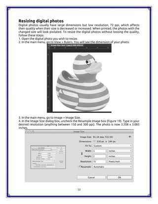 13
Resizing digital photos
Digital photos usually have large dimensions but low resolution, 72 ppi, which affects
their quality when their size is decreased or increased. When printed, the photos with the
changed size will look pixilated. To resize the digital photos without loosing the quality,
follow these steps:
1. Open the digital photo you wish to resize.
2. In the main menu, go to View > Rulers. You will see the dimension of your photo.
3. In the main menu, go to Image > Image Size.
4. In the Image Size dialog box, uncheck the Resample Image box (Figure 19). Type in your
desired resolution (anything between 150 and 300 ppi). The photo is now 3.208 x 3.083
inches.
13
Resizing digital photos
Digital photos usually have large dimensions but low resolution, 72 ppi, which affects
their quality when their size is decreased or increased. When printed, the photos with the
changed size will look pixilated. To resize the digital photos without loosing the quality,
follow these steps:
1. Open the digital photo you wish to resize.
2. In the main menu, go to View > Rulers. You will see the dimension of your photo.
3. In the main menu, go to Image > Image Size.
4. In the Image Size dialog box, uncheck the Resample Image box (Figure 19). Type in your
desired resolution (anything between 150 and 300 ppi). The photo is now 3.208 x 3.083
inches.
13
Resizing digital photos
Digital photos usually have large dimensions but low resolution, 72 ppi, which affects
their quality when their size is decreased or increased. When printed, the photos with the
changed size will look pixilated. To resize the digital photos without loosing the quality,
follow these steps:
1. Open the digital photo you wish to resize.
2. In the main menu, go to View > Rulers. You will see the dimension of your photo.
3. In the main menu, go to Image > Image Size.
4. In the Image Size dialog box, uncheck the Resample Image box (Figure 19). Type in your
desired resolution (anything between 150 and 300 ppi). The photo is now 3.208 x 3.083
inches.
 