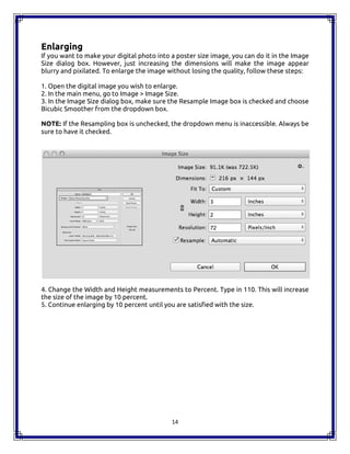 14
Enlarging
If you want to make your digital photo into a poster size image, you can do it in the Image
Size dialog box. However, just increasing the dimensions will make the image appear
blurry and pixilated. To enlarge the image without losing the quality, follow these steps:
1. Open the digital image you wish to enlarge.
2. In the main menu, go to Image > Image Size.
3. In the Image Size dialog box, make sure the Resample Image box is checked and choose
Bicubic Smoother from the dropdown box.
NOTE: If the Resampling box is unchecked, the dropdown menu is inaccessible. Always be
sure to have it checked.
4. Change the Width and Height measurements to Percent. Type in 110. This will increase
the size of the image by 10 percent.
5. Continue enlarging by 10 percent until you are satisfied with the size.
14
Enlarging
If you want to make your digital photo into a poster size image, you can do it in the Image
Size dialog box. However, just increasing the dimensions will make the image appear
blurry and pixilated. To enlarge the image without losing the quality, follow these steps:
1. Open the digital image you wish to enlarge.
2. In the main menu, go to Image > Image Size.
3. In the Image Size dialog box, make sure the Resample Image box is checked and choose
Bicubic Smoother from the dropdown box.
NOTE: If the Resampling box is unchecked, the dropdown menu is inaccessible. Always be
sure to have it checked.
4. Change the Width and Height measurements to Percent. Type in 110. This will increase
the size of the image by 10 percent.
5. Continue enlarging by 10 percent until you are satisfied with the size.
14
Enlarging
If you want to make your digital photo into a poster size image, you can do it in the Image
Size dialog box. However, just increasing the dimensions will make the image appear
blurry and pixilated. To enlarge the image without losing the quality, follow these steps:
1. Open the digital image you wish to enlarge.
2. In the main menu, go to Image > Image Size.
3. In the Image Size dialog box, make sure the Resample Image box is checked and choose
Bicubic Smoother from the dropdown box.
NOTE: If the Resampling box is unchecked, the dropdown menu is inaccessible. Always be
sure to have it checked.
4. Change the Width and Height measurements to Percent. Type in 110. This will increase
the size of the image by 10 percent.
5. Continue enlarging by 10 percent until you are satisfied with the size.
 