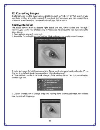 15
12. Correcting Images
Digital cameras tend to cause various problems, such as “red eye” or “hot spots”, if you
use flash, or they are underexposed if you don’t. In Photoshop, you can correct these
problems, as well as adjust the overall color of your digital photo.
Red Eye Removal
The digital camera flash is located right above the lens, which causes the “red-eye”;
however, you can fix your photos easily in Photoshop. To remove the “red eye”, follow the
steps below:
1. Open a photo you wish to correct.
2. Select the Zoom Tool from the Toolbox. Click and drag a rectangle around the eye.
3. Make sure your default Foreground and Background colors are black and white. (Press
D to set it to default Black Foreground and White Background)
4. Click and hold on the little black triangle of the Healing Brush Tool button and select
the Red Eye Tool.
5. Click on the red part of the eye and paint, holding down the mouse button. You will see
how the red will disappear.
15
12. Correcting Images
Digital cameras tend to cause various problems, such as “red eye” or “hot spots”, if you
use flash, or they are underexposed if you don’t. In Photoshop, you can correct these
problems, as well as adjust the overall color of your digital photo.
Red Eye Removal
The digital camera flash is located right above the lens, which causes the “red-eye”;
however, you can fix your photos easily in Photoshop. To remove the “red eye”, follow the
steps below:
1. Open a photo you wish to correct.
2. Select the Zoom Tool from the Toolbox. Click and drag a rectangle around the eye.
3. Make sure your default Foreground and Background colors are black and white. (Press
D to set it to default Black Foreground and White Background)
4. Click and hold on the little black triangle of the Healing Brush Tool button and select
the Red Eye Tool.
5. Click on the red part of the eye and paint, holding down the mouse button. You will see
how the red will disappear.
15
12. Correcting Images
Digital cameras tend to cause various problems, such as “red eye” or “hot spots”, if you
use flash, or they are underexposed if you don’t. In Photoshop, you can correct these
problems, as well as adjust the overall color of your digital photo.
Red Eye Removal
The digital camera flash is located right above the lens, which causes the “red-eye”;
however, you can fix your photos easily in Photoshop. To remove the “red eye”, follow the
steps below:
1. Open a photo you wish to correct.
2. Select the Zoom Tool from the Toolbox. Click and drag a rectangle around the eye.
3. Make sure your default Foreground and Background colors are black and white. (Press
D to set it to default Black Foreground and White Background)
4. Click and hold on the little black triangle of the Healing Brush Tool button and select
the Red Eye Tool.
5. Click on the red part of the eye and paint, holding down the mouse button. You will see
how the red will disappear.
 