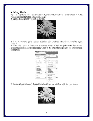 16
Adding Flash
If you took pictures indoors without a flash, they will turn out underexposed and dark. To
fix underexposed photos, follow these steps:
1. Open a digital photo you wish to correct.
2. In the main menu, go to Layers > Duplicate Layer. In the next window, name the layer,
Layer 1.
3. Make sure Layer 1 is selected in the Layers palette. Select Image from the main menu,
select Adjustments and select Exposure. Select the amount of exposure. The whole image
will lighten.
4. Keep duplicating Layer 1 (Press Ctrl+J) until you are satisfied with the your image.
16
Adding Flash
If you took pictures indoors without a flash, they will turn out underexposed and dark. To
fix underexposed photos, follow these steps:
1. Open a digital photo you wish to correct.
2. In the main menu, go to Layers > Duplicate Layer. In the next window, name the layer,
Layer 1.
3. Make sure Layer 1 is selected in the Layers palette. Select Image from the main menu,
select Adjustments and select Exposure. Select the amount of exposure. The whole image
will lighten.
4. Keep duplicating Layer 1 (Press Ctrl+J) until you are satisfied with the your image.
16
Adding Flash
If you took pictures indoors without a flash, they will turn out underexposed and dark. To
fix underexposed photos, follow these steps:
1. Open a digital photo you wish to correct.
2. In the main menu, go to Layers > Duplicate Layer. In the next window, name the layer,
Layer 1.
3. Make sure Layer 1 is selected in the Layers palette. Select Image from the main menu,
select Adjustments and select Exposure. Select the amount of exposure. The whole image
will lighten.
4. Keep duplicating Layer 1 (Press Ctrl+J) until you are satisfied with the your image.
 