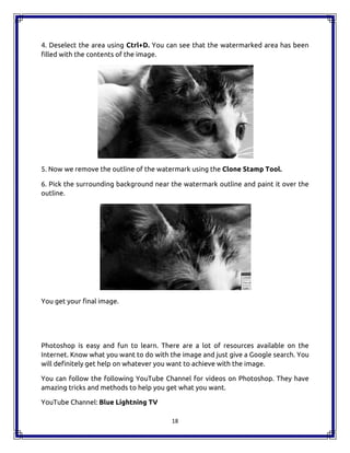 18
4. Deselect the area using Ctrl+D. You can see that the watermarked area has been
filled with the contents of the image.
5. Now we remove the outline of the watermark using the Clone Stamp Tool.
6. Pick the surrounding background near the watermark outline and paint it over the
outline.
You get your final image.
Photoshop is easy and fun to learn. There are a lot of resources available on the
Internet. Know what you want to do with the image and just give a Google search. You
will definitely get help on whatever you want to achieve with the image.
You can follow the following YouTube Channel for videos on Photoshop. They have
amazing tricks and methods to help you get what you want.
YouTube Channel: Blue Lightning TV
18
4. Deselect the area using Ctrl+D. You can see that the watermarked area has been
filled with the contents of the image.
5. Now we remove the outline of the watermark using the Clone Stamp Tool.
6. Pick the surrounding background near the watermark outline and paint it over the
outline.
You get your final image.
Photoshop is easy and fun to learn. There are a lot of resources available on the
Internet. Know what you want to do with the image and just give a Google search. You
will definitely get help on whatever you want to achieve with the image.
You can follow the following YouTube Channel for videos on Photoshop. They have
amazing tricks and methods to help you get what you want.
YouTube Channel: Blue Lightning TV
18
4. Deselect the area using Ctrl+D. You can see that the watermarked area has been
filled with the contents of the image.
5. Now we remove the outline of the watermark using the Clone Stamp Tool.
6. Pick the surrounding background near the watermark outline and paint it over the
outline.
You get your final image.
Photoshop is easy and fun to learn. There are a lot of resources available on the
Internet. Know what you want to do with the image and just give a Google search. You
will definitely get help on whatever you want to achieve with the image.
You can follow the following YouTube Channel for videos on Photoshop. They have
amazing tricks and methods to help you get what you want.
YouTube Channel: Blue Lightning TV
 