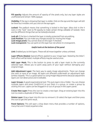 5
Fill opacity: Adjusts the amount of opacity of the pixels only, but any layer styles are
unaffected and remain 100% opaque.
Visibility: If the eye is showing that layer is visible. Click on the eye and the layer will still
be there but invisible until you click on the eye again.
Locked: The padlock means that something is locked in the layer. (Also click in the 4
icons in the “lock” next to fill opacity to make certain things editable of locked). Here
are the different things that can be locked/unlocked.
Lock all: If the box is checked the layer is totally protected from any editing.
Lock Position: You can make any changes except for moving the image.
Lock Image pixels: You cannot draw on this layer if checked.
Lock transparent: You can paint on this layer but not where it is transparent.
Useful tools at the bottom of the panel
Link: Enabled you to link layers. These will all move together unless unlinked.
Layer Effects (Styles): Special effects applied to your image layer. Noted by the little f.
Each effect will be listed. multiple effects may be used at once.
Add Layer Mask: This is the button to press to add a layer mask to the currently
selected layer. Allows you to paint away parts of your layer without damaging your
original image.
Add Adjustment Layer: The best way to apply image adjustments. There can change
the color or tone of an image. All layers are affected underneath an adjustment layer
(Unless clipped). This is a good option to using Image>Adjustments because adjustment
layers are non-destructive and re editable.
Layer Groups: A good organizational tool. This puts layers into a folder. You can choose
multiple layers and press Cmd/Ctrl+G to put them in a group, or create a group by
clicking this icon. Layers can be dragged in or out of groups in the Layers panel.
Create New Layer: Press this icon to create a new layer. Drag an existing layer into this
icon to create a duplicate of that layer,
Delete Layer: Drag a layer into this icon to remove it. Or select the layer and then press
this icon to get the same result.
Panel Options: This will open a drop down menu that provides a number of options,
many that aren’t listed anywhere else.
 