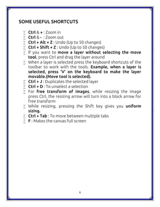6
SOME USEFUL SHORTCUTS
 Ctrl & + : Zoom in
 Ctrl & - : Zoom out
 Ctrl + Alt + Z : Undo (Up to 50 changes)
 Ctrl + Shift + Z : Undo (Up to 50 changes)
 If you want to move a layer without selecting the move
tool, press Ctrl and drag the layer around
 When a layer is selected press the keyboard shortcuts of the
toolbar to work with the tools. Example, when a layer is
selected, press 'V' on the keyboard to make the layer
movable.(Move tool is selected).
 Ctrl + J : Duplicates the selected layer
 Ctrl + D : To unselect a selection
 For free transform of images, while resizing the image
press Ctrl, the resizing arrow will turn into a block arrow for
free transform
 While resizing, pressing the Shift key gives you uniform
sizing.
 Ctrl + Tab : To move between multiple tabs
 F : Makes the canvas full screen
 