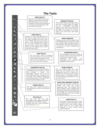 7
The Tools
MOVE TOOL (V)
The move tool simply lets you move
objects in a given layer around the
Photoshop canvas. To use it, click
anywhere on the canvas and drag. As
you drag, the Photoshop layer will
move with your mouse.
MARQUEE TOOL (M)
The marquee lets you select part of the
canvas in a specific shape. By default
you get a rectangular (or perfect
square if you hold down shift while
selecting), but you can also select in
the shape of an ellipse (or a perfect
circle if you hold down shift while
selecting).
CROP TOOL (C)
The crop tool is used to (surprise!)
crop your pictures. You can specify the
exact size and constrain the crop
tool to those proportions, or you can
just crop to any size you please.
PAINTBRUSH TOOL (B)
The paintbrush is a tool that emulates
a paintbrush and the pencil is a tool
that emulates a pencil. The
paintbrush, however, can be set to
many different kinds of brushes. You
can paint with standard paintbrush
and airbrush styles, or even paint with
leaves and other shapes as well
EYEDROPPER TOOL (I)
The eyedropper tool lets you click on
any part of the canvas and sample the
color at that exact point. The
eyedropper will change your
foreground color to whatever color it
sampled from the canvas.
MAGIC WAND (W)
Clicking an area with the magic wand
will tell Photoshop to select the spot
you clicked on and anything around it
that's similar. This tool can be used as
a crude way to remove backgrounds
from photos.
LASSO TOOL (L)
The lasso is a free-form selection tool
that lets you drag around the canvas
and select anything the lasso'd area
covers. Within this tool you also have
access to the polygonal lasso, which
lets ou create a selection by clicking
around on the canvas and creating
points, and the magnetic lasso, which
works the same as the
regular lasso but attempts to detect
edges for you and automatically snap
to them.
CLONE STAMP (S)
Like the healing brush, the clone
stamp lets you sample part of the
photograph and use it to paint over
another part. With the clone stamp,
however, that's it. Photoshop doesn't
do anything beyond painting one area
over a new area.
ERASER TOOL (E)
The erase tool is almost identical to
the paintbrush, except it erases instead
of paints.
PAINT CAN & GRADIENT TOOLS (G)
The paint can tool lets you fill in a
specific area with the current
foreground color. The gradient tool
will, by default, create a gradient that
blends the foreground and background
tool (though you can load and create
preset gradients as well, some of which
use than two colors).
TYPE TOOL (T)
The type tool lets you type
horizontally. Tools hidden beneath the
horizontal type tool will let you type
vertically and also create horizontal
and vertical text masks.
SHAPE TOOL (U)
The shape tool lets you create vector
rectangles, rounded rectangles, circles,
polygons, lines, and custom shapes.
These tools are very useful when
designing or when creating shape
masks for photos.
7
The Tools
MOVE TOOL (V)
The move tool simply lets you move
objects in a given layer around the
Photoshop canvas. To use it, click
anywhere on the canvas and drag. As
you drag, the Photoshop layer will
move with your mouse.
MARQUEE TOOL (M)
The marquee lets you select part of the
canvas in a specific shape. By default
you get a rectangular (or perfect
square if you hold down shift while
selecting), but you can also select in
the shape of an ellipse (or a perfect
circle if you hold down shift while
selecting).
CROP TOOL (C)
The crop tool is used to (surprise!)
crop your pictures. You can specify the
exact size and constrain the crop
tool to those proportions, or you can
just crop to any size you please.
PAINTBRUSH TOOL (B)
The paintbrush is a tool that emulates
a paintbrush and the pencil is a tool
that emulates a pencil. The
paintbrush, however, can be set to
many different kinds of brushes. You
can paint with standard paintbrush
and airbrush styles, or even paint with
leaves and other shapes as well
EYEDROPPER TOOL (I)
The eyedropper tool lets you click on
any part of the canvas and sample the
color at that exact point. The
eyedropper will change your
foreground color to whatever color it
sampled from the canvas.
MAGIC WAND (W)
Clicking an area with the magic wand
will tell Photoshop to select the spot
you clicked on and anything around it
that's similar. This tool can be used as
a crude way to remove backgrounds
from photos.
LASSO TOOL (L)
The lasso is a free-form selection tool
that lets you drag around the canvas
and select anything the lasso'd area
covers. Within this tool you also have
access to the polygonal lasso, which
lets ou create a selection by clicking
around on the canvas and creating
points, and the magnetic lasso, which
works the same as the
regular lasso but attempts to detect
edges for you and automatically snap
to them.
CLONE STAMP (S)
Like the healing brush, the clone
stamp lets you sample part of the
photograph and use it to paint over
another part. With the clone stamp,
however, that's it. Photoshop doesn't
do anything beyond painting one area
over a new area.
ERASER TOOL (E)
The erase tool is almost identical to
the paintbrush, except it erases instead
of paints.
PAINT CAN & GRADIENT TOOLS (G)
The paint can tool lets you fill in a
specific area with the current
foreground color. The gradient tool
will, by default, create a gradient that
blends the foreground and background
tool (though you can load and create
preset gradients as well, some of which
use than two colors).
TYPE TOOL (T)
The type tool lets you type
horizontally. Tools hidden beneath the
horizontal type tool will let you type
vertically and also create horizontal
and vertical text masks.
SHAPE TOOL (U)
The shape tool lets you create vector
rectangles, rounded rectangles, circles,
polygons, lines, and custom shapes.
These tools are very useful when
designing or when creating shape
masks for photos.
7
The Tools
MOVE TOOL (V)
The move tool simply lets you move
objects in a given layer around the
Photoshop canvas. To use it, click
anywhere on the canvas and drag. As
you drag, the Photoshop layer will
move with your mouse.
MARQUEE TOOL (M)
The marquee lets you select part of the
canvas in a specific shape. By default
you get a rectangular (or perfect
square if you hold down shift while
selecting), but you can also select in
the shape of an ellipse (or a perfect
circle if you hold down shift while
selecting).
CROP TOOL (C)
The crop tool is used to (surprise!)
crop your pictures. You can specify the
exact size and constrain the crop
tool to those proportions, or you can
just crop to any size you please.
PAINTBRUSH TOOL (B)
The paintbrush is a tool that emulates
a paintbrush and the pencil is a tool
that emulates a pencil. The
paintbrush, however, can be set to
many different kinds of brushes. You
can paint with standard paintbrush
and airbrush styles, or even paint with
leaves and other shapes as well
EYEDROPPER TOOL (I)
The eyedropper tool lets you click on
any part of the canvas and sample the
color at that exact point. The
eyedropper will change your
foreground color to whatever color it
sampled from the canvas.
MAGIC WAND (W)
Clicking an area with the magic wand
will tell Photoshop to select the spot
you clicked on and anything around it
that's similar. This tool can be used as
a crude way to remove backgrounds
from photos.
LASSO TOOL (L)
The lasso is a free-form selection tool
that lets you drag around the canvas
and select anything the lasso'd area
covers. Within this tool you also have
access to the polygonal lasso, which
lets ou create a selection by clicking
around on the canvas and creating
points, and the magnetic lasso, which
works the same as the
regular lasso but attempts to detect
edges for you and automatically snap
to them.
CLONE STAMP (S)
Like the healing brush, the clone
stamp lets you sample part of the
photograph and use it to paint over
another part. With the clone stamp,
however, that's it. Photoshop doesn't
do anything beyond painting one area
over a new area.
ERASER TOOL (E)
The erase tool is almost identical to
the paintbrush, except it erases instead
of paints.
PAINT CAN & GRADIENT TOOLS (G)
The paint can tool lets you fill in a
specific area with the current
foreground color. The gradient tool
will, by default, create a gradient that
blends the foreground and background
tool (though you can load and create
preset gradients as well, some of which
use than two colors).
TYPE TOOL (T)
The type tool lets you type
horizontally. Tools hidden beneath the
horizontal type tool will let you type
vertically and also create horizontal
and vertical text masks.
SHAPE TOOL (U)
The shape tool lets you create vector
rectangles, rounded rectangles, circles,
polygons, lines, and custom shapes.
These tools are very useful when
designing or when creating shape
masks for photos.
 