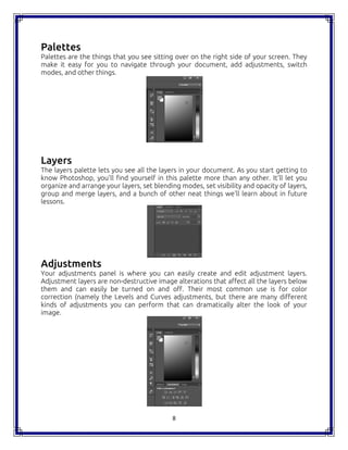 8
Palettes
Palettes are the things that you see sitting over on the right side of your screen. They
make it easy for you to navigate through your document, add adjustments, switch
modes, and other things.
Layers
The layers palette lets you see all the layers in your document. As you start getting to
know Photoshop, you'll find yourself in this palette more than any other. It'll let you
organize and arrange your layers, set blending modes, set visibility and opacity of layers,
group and merge layers, and a bunch of other neat things we'll learn about in future
lessons.
Adjustments
Your adjustments panel is where you can easily create and edit adjustment layers.
Adjustment layers are non-destructive image alterations that affect all the layers below
them and can easily be turned on and off. Their most common use is for color
correction (namely the Levels and Curves adjustments, but there are many different
kinds of adjustments you can perform that can dramatically alter the look of your
image.
8
Palettes
Palettes are the things that you see sitting over on the right side of your screen. They
make it easy for you to navigate through your document, add adjustments, switch
modes, and other things.
Layers
The layers palette lets you see all the layers in your document. As you start getting to
know Photoshop, you'll find yourself in this palette more than any other. It'll let you
organize and arrange your layers, set blending modes, set visibility and opacity of layers,
group and merge layers, and a bunch of other neat things we'll learn about in future
lessons.
Adjustments
Your adjustments panel is where you can easily create and edit adjustment layers.
Adjustment layers are non-destructive image alterations that affect all the layers below
them and can easily be turned on and off. Their most common use is for color
correction (namely the Levels and Curves adjustments, but there are many different
kinds of adjustments you can perform that can dramatically alter the look of your
image.
8
Palettes
Palettes are the things that you see sitting over on the right side of your screen. They
make it easy for you to navigate through your document, add adjustments, switch
modes, and other things.
Layers
The layers palette lets you see all the layers in your document. As you start getting to
know Photoshop, you'll find yourself in this palette more than any other. It'll let you
organize and arrange your layers, set blending modes, set visibility and opacity of layers,
group and merge layers, and a bunch of other neat things we'll learn about in future
lessons.
Adjustments
Your adjustments panel is where you can easily create and edit adjustment layers.
Adjustment layers are non-destructive image alterations that affect all the layers below
them and can easily be turned on and off. Their most common use is for color
correction (namely the Levels and Curves adjustments, but there are many different
kinds of adjustments you can perform that can dramatically alter the look of your
image.
 