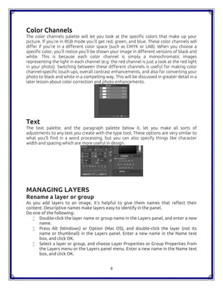 9
Color Channels
The color channels palette will let you look at the specific colors that make up your
picture. If you're in RGB mode you'll get red, green, and blue. These color channels will
differ if you're in a different color space (such as CMYK or LAB). When you choose a
specific color, you'll notice you'll be shown your image in different versions of black and
white. This is because each color channel is simply a monochromatic images
representing the light in each channel (e.g. the red channel is just a look at the red light
in your photo). Switching between these different channels is useful for making color
channel-specific touch ups, overall contrast enhancements, and also for converting your
photo to black and white in a compelling way. This will be discussed in greater detail in a
later lesson about color correction and photo enhancements.
Text
The text palette, and the paragraph palette below it, let you make all sorts of
adjustments to any text you create with the type tool. These options are very similar to
what you'll find in a word processing, but you can also specify things like character
width and spacing which are more useful in design.
MANAGING LAYERS
Rename a layer or group
As you add layers to an image, it’s helpful to give them names that reflect their
content. Descriptive names make layers easy to identify in the panel.
Do one of the following:
 Double-click the layer name or group name in the Layers panel, and enter a new
name.
 Press Alt (Windows) or Option (Mac OS), and double-click the layer (not its
name or thumbnail) in the Layers panel. Enter a new name in the Name text
box, and click OK.
 Select a layer or group, and choose Layer Properties or Group Properties from
the Layers menu or the Layers panel menu. Enter a new name in the Name text
box, and click OK.
9
Color Channels
The color channels palette will let you look at the specific colors that make up your
picture. If you're in RGB mode you'll get red, green, and blue. These color channels will
differ if you're in a different color space (such as CMYK or LAB). When you choose a
specific color, you'll notice you'll be shown your image in different versions of black and
white. This is because each color channel is simply a monochromatic images
representing the light in each channel (e.g. the red channel is just a look at the red light
in your photo). Switching between these different channels is useful for making color
channel-specific touch ups, overall contrast enhancements, and also for converting your
photo to black and white in a compelling way. This will be discussed in greater detail in a
later lesson about color correction and photo enhancements.
Text
The text palette, and the paragraph palette below it, let you make all sorts of
adjustments to any text you create with the type tool. These options are very similar to
what you'll find in a word processing, but you can also specify things like character
width and spacing which are more useful in design.
MANAGING LAYERS
Rename a layer or group
As you add layers to an image, it’s helpful to give them names that reflect their
content. Descriptive names make layers easy to identify in the panel.
Do one of the following:
 Double-click the layer name or group name in the Layers panel, and enter a new
name.
 Press Alt (Windows) or Option (Mac OS), and double-click the layer (not its
name or thumbnail) in the Layers panel. Enter a new name in the Name text
box, and click OK.
 Select a layer or group, and choose Layer Properties or Group Properties from
the Layers menu or the Layers panel menu. Enter a new name in the Name text
box, and click OK.
9
Color Channels
The color channels palette will let you look at the specific colors that make up your
picture. If you're in RGB mode you'll get red, green, and blue. These color channels will
differ if you're in a different color space (such as CMYK or LAB). When you choose a
specific color, you'll notice you'll be shown your image in different versions of black and
white. This is because each color channel is simply a monochromatic images
representing the light in each channel (e.g. the red channel is just a look at the red light
in your photo). Switching between these different channels is useful for making color
channel-specific touch ups, overall contrast enhancements, and also for converting your
photo to black and white in a compelling way. This will be discussed in greater detail in a
later lesson about color correction and photo enhancements.
Text
The text palette, and the paragraph palette below it, let you make all sorts of
adjustments to any text you create with the type tool. These options are very similar to
what you'll find in a word processing, but you can also specify things like character
width and spacing which are more useful in design.
MANAGING LAYERS
Rename a layer or group
As you add layers to an image, it’s helpful to give them names that reflect their
content. Descriptive names make layers easy to identify in the panel.
Do one of the following:
 Double-click the layer name or group name in the Layers panel, and enter a new
name.
 Press Alt (Windows) or Option (Mac OS), and double-click the layer (not its
name or thumbnail) in the Layers panel. Enter a new name in the Name text
box, and click OK.
 Select a layer or group, and choose Layer Properties or Group Properties from
the Layers menu or the Layers panel menu. Enter a new name in the Name text
box, and click OK.
 
