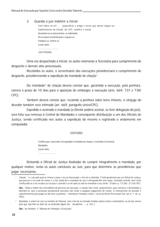 10
Manual de Execução por Quantia Certa contra Devedor Solvente
3 Quando o juiz indeferir a inicial:
Com fulcro no art. ... (especificar o artigo e inciso que deram origem ao
indeferimento da inicial), do CPC, indefiro a inicial.
Devolvam-se os documentos, se solicitados.
Dê-se baixa na distribuição e arquive-se.
Publique-se. Intime-se.
Local e data.
.................................
JUIZ FEDERAL
Uma vez despachada a inicial, os autos retornarão à Secretaria para cumprimento do
despacho e demais atos processuais.
Recebidos os autos, o serventuário das execuções providenciará o cumprimento do
despacho, providenciando a expedição do mandado de citação1
.
Do mandado2
de citação deverá constar que, garantida a execução, pela penhora,
correrá o prazo de 10 dias para a oposição de embargos à execução (arts. 669, 737 e 738/
CPC).
Também deverá constar que, recaindo a penhora sobre bens imóveis, o cônjuge do
devedor também será intimado (art. 669, parágrafo único/CPC).
Expedido e assinado o mandado (o Diretor poderá assinar, se tiver delegação do juiz),
será feita sua remessa à Central de Mandados e conseqüente distribuição a um dos Oficiais de
Justiça, sendo certificada nos autos a expedição do mesmo e registrado o andamento em
computador.
CERTIDÃO
Certifico que, nesta data, foi expedido o mandado de citação, e remetido à Central de
Mandados.
Local e data.
.............................
Deixando o Oficial de Justiça Avaliador de cumprir integralmente o mandado, por
qualquer motivo, serão os autos conclusos ao Juiz, para que determine as providências que
julgar necessárias.
1
Citação “ é o ato pelo qual se chama a juízo o réu ou interessado, a fim de se defender. É feita geralmente por um Oficial de Justiça,
que procura o réu onde ele estiver e o cita, lendo-lhe o mandado do Juiz e entregando-lhe uma cópia, chamada contrafé, bem como
certificando se o réu recebeu ou recusou a contrafé e se ele apôs ou não no mandado o seu ciente.” (Führer, p. 17) (Art. 213 do CPC).
Obs.:Obs.:Obs.:Obs.:Obs.: “Dada a índole não contraditória do processo de execução, a citação não é feita, propriamente, para convocar o demandado a
defender-se, pois a prestação jurisdicional executiva não tende a qualquer julgamento de mérito. O chamamento do devedor é
especificamente para pagar ou dar bens à penhora” – (Humberto Theodoro Júnior – Curso de Direto Processual Civil, vol. II, 7. ed., p.
902).
2
Mandado “é ordem de Juiz ou membro de Tribunal, com o fim de ser tomada medida coativa contra o destinatário, ou de dar ciência
para que seja feito ou deixe de ser praticado algum ato.” (Academia ...., p. 351.)
Obs.:Obs.:Obs.:Obs.:Obs.: ver também o “Manual de Embargos à Execução”.
 