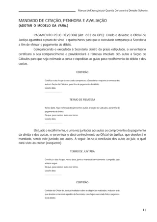 11
Manual de Execução por Quantia Certa contra Devedor Solvente
MANDADO DE CITAÇÃO, PENHORA E AVALIAÇÃO
(ADOT(ADOT(ADOT(ADOT(ADOTAR O MODELAR O MODELAR O MODELAR O MODELAR O MODELO DO DO DO DO DA VARA.)A VARA.)A VARA.)A VARA.)A VARA.)
PAGAMENTO PELO DEVEDOR (Art. 652 do CPC): Citado o devedor, o Oficial de
Justiça aguardará o prazo de vinte e quatro horas para que o executado compareça à Secretaria
a fim de efetuar o pagamento do débito.
Comparecendo o executado à Secretaria dentro do prazo estipulado, o serventuário
certificará o seu comparecimento e providenciará a remessa imediata dos autos à Seção de
Cálculos para que seja estimada a conta e expedidas as guias para recolhimento do débito e das
custas.
CERTIDÃO
Certifico e dou fé que o executado compareceu à Secretaria e requereu a remessa dos
autos à Seção de Cálculos, para fins de pagamento do débito.
Local e data.
.............................
TERMO DE REMESSA
Nesta data, faço remessa dos presentes autos à Seção de Cálculos, para fins de
pagamento do débito.
Doque, paraconstar, lavroeste termo.
Local e data.
.............................
Efetuado o recolhimento, e uma vez juntados aos autos os comprovantes do pagamento
da dívida e das custas, o serventuário dará conhecimento ao Oficial de Justiça, que devolverá o
mandado, sendo este juntado aos autos. A seguir far-se-á conclusão dos autos ao juiz, o qual
dará vista ao credor (exeqüente).
TERMO DE JUNTADA
Certifico e dou fé que, nesta data, junto o mandado devidamente cumprido, que
adiante segue.
Doque, paraconstar, lavroeste termo.
Local e data.
.............................
CERTIDÃO
Certidão do Oficial de Justiça Avaliador sobre as diligências realizadas, inclusive a de
quedevolveomandadoapedidodaSecretaria,casohajaoexecutadofeitoopagamen-
to do débito.
 
