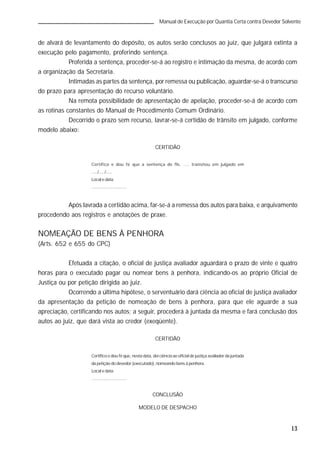 13
Manual de Execução por Quantia Certa contra Devedor Solvente
de alvará de levantamento do depósito, os autos serão conclusos ao juiz, que julgará extinta a
execução pelo pagamento, proferindo sentença.
Proferida a sentença, proceder-se-á ao registro e intimação da mesma, de acordo com
a organização da Secretaria.
Intimadas as partes da sentença, por remessa ou publicação, aguardar-se-á o transcurso
do prazo para apresentação do recurso voluntário.
Na remota possibilidade de apresentação de apelação, proceder-se-á de acordo com
as rotinas constantes do Manual de Procedimento Comum Ordinário.
Decorrido o prazo sem recurso, lavrar-se-á certidão de trânsito em julgado, conforme
modelo abaixo:
CERTIDÃO
Certifico e dou fé que a sentença de fls. .... transitou em julgado em
...../...../.....
Local e data.
.............................
Após lavrada a certidão acima, far-se-á a remessa dos autos para baixa, e arquivamento
procedendo aos registros e anotações de praxe.
NOMEAÇÃO DE BENS À PENHORA
(Arts. 652 e 655 do CPC)
Efetuada a citação, o oficial de justiça avaliador aguardará o prazo de vinte e quatro
horas para o executado pagar ou nomear bens à penhora, indicando-os ao próprio Oficial de
Justiça ou por petição dirigida ao juiz.
Ocorrendo a última hipótese, o serventuário dará ciência ao oficial de justiça avaliador
da apresentação da petição de nomeação de bens à penhora, para que ele aguarde a sua
apreciação, certificando nos autos; a seguir, procederá à juntada da mesma e fará conclusão dos
autos ao juiz, que dará vista ao credor (exeqüente).
CERTIDÃO
Certifico e dou fé que, nesta data, dei ciência ao oficial de justiça avaliador da juntada
da petição do devedor (executado), nomeando bens à penhora.
Local e data.
.............................
CONCLUSÃO
MODELO DE DESPACHO
 