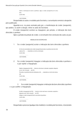 14
Manual de Execução por Quantia Certa contra Devedor Solvente
Sobre a nomeação de bens à penhora, diga o credor (exeqüente) em cinco
dias.
Local e data.
.............................
JUIZ FEDERAL
Despachados os autos e recebidos pela Secretaria, o serventuário remeterá o despacho
para publicação.
Aguardar-se-á, no prazo assinado pelo juiz, a manifestação do credor (exeqüente),
que poderá, se assim o desejar, retirar os autos da Secretaria.
O credor (exeqüente) aceitará ou impugnará, por petição, a indicação dos bens
oferecidos à penhora.
Após a juntada da petição do credor, o serventuário fará conclusão dos autos ao juiz.
MODELOS DE DESPACHOS
1 Se o credor (exeqüente) aceitar a indicação dos bens oferecidos à penhora:
Em face da concordância do credor (exeqüente) proceda-se à penhora dos bens indi-
cados às fls. ......, reduzindo-se a termo a nomeação.
Local e data.
.............................
JUIZ FEDERAL
2 Se o credor (exeqüente) impugnar a indicação dos bens oferecidos à penhora e
o juiz rejeitar a impugnação:
Rejeito a impugnação de fl(s) ..., tendo em vista haver o devedor cumprido o disposto
no art. 655, inciso(s) ..., do CPC.
Proceda-se à penhora dos bens indicados às fls. ..., reduzindo-se a termo de nomea-
ção.
Local e data.
.............................
JUIZ FEDERAL
3 Se o credor (exeqüente) impugnar a indicação dos bens oferecidos à penhora
e o juiz acolher a impugnação:
Acolho a impugnação de fl(s) ..., tendo em vista não haver o devedor cumprido o
disposto no art. 656, inciso(s) ..., do CPC.
Indique o credor (exeqüente) bens suscetíveis de penhora.
Local e data.
.............................
JUIZ FEDERAL
Despachado o processo (qualquer dos modelos) e recebido pela Secretaria, o funcionário
 