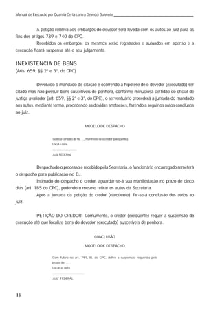 16
Manual de Execução por Quantia Certa contra Devedor Solvente
A petição relativa aos embargos do devedor será levada com os autos ao juiz para os
fins dos artigos 739 e 740 do CPC.
Recebidos os embargos, os mesmos serão registrados e autuados em apenso e a
execução ficará suspensa até o seu julgamento.
INEXISTÊNCIA DE BENS
(Arts. 659, §§ 2º e 3º, do CPC)
Devolvido o mandado de citação e ocorrendo a hipótese de o devedor (executado) ser
citado mas não possuir bens suscetíveis de penhora, conforme minuciosa certidão do oficial de
justiça avaliador (art. 659, §§ 2° e 3°, do CPC), o serventuário procederá à juntada do mandado
aos autos, mediante termo, procedendo as devidas anotações, fazendo a seguir os autos conclusos
ao juiz.
MODELO DE DESPACHO
Sobre a certidão de fls. ..., manifeste-se o credor (exeqüente).
Local e data.
.............................
JUIZ FEDERAL
Despachado o processo e recebido pela Secretaria, o funcionário encarregado remeterá
o despacho para publicação no DJ.
Intimado do despacho o credor, aguardar-se-á sua manifestação no prazo de cinco
dias (art. 185 do CPC), podendo o mesmo retirar os autos da Secretaria.
Após a juntada da petição do credor (exeqüente), far-se-á conclusão dos autos ao
juiz.
PETIÇÃO DO CREDOR: Comumente, o credor (exeqüente) requer a suspensão da
execução até que localize bens do devedor (executado) suscetíveis de penhora.
CONCLUSÃO
MODELO DE DESPACHO
Com fulcro no art. 791, III, do CPC, defiro a suspensão requerida pelo
prazo de ... .
Local e data.
.............................
JUIZ FEDERAL
 