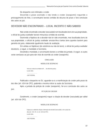 17
Manual de Execução por Quantia Certa contra Devedor Solvente
Do despacho será intimado o credor.
Decorrido o prazo assinado e não tendo o credor (exeqüente) requerido o
prosseguimento do feito, o serventuário lavrará certidão do decurso do prazo e fará conclusão
dos autos ao juiz.
DEVEDOR NÃO ENCONTRADO – LOCAL INCERTO E NÃO-SABIDO
Não sendo encontrado o devedor (executado) nem localizados bens de sua propriedade,
o oficial de justiça avaliador lavrará minuciosa certidão do ocorrido.
Ocorrendo a hipótese de o devedor não ter sido encontrado, mas localizados bens de
sua propriedade, o oficial de justiça avaliador arrestar-lhe-á tantos bens quantos bastem para
garantia do juízo, elaborando igualmente laudo de avaliação.
Em ambas as hipóteses (de existência ou não de bens), o oficial de justiça avaliador
devolverá, a seguir, o mandado à Secretaria.
Devolvido o mandado, o serventuário lavrará a certidão de juntada. A seguir, os autos
serão conclusos ao juiz para dar vista do ocorrido ao credor (exeqüente).
CONCLUSÃO
MODELO DE DESPACHO
Vista ao credor da certidão de fl. ... do oficial de justiça.
Local e data.
.............................
JUIZ FEDERAL
Publicado o despacho no DJ, aguardar-se-á a manifestação do credor pelo prazo de
dez dias (art. 654 do CPC), podendo o mesmo retirar os autos da Secretaria.
Após a juntada da petição do credor (exeqüente), far-se-á conclusão dos autos ao
juiz.
PETIÇÃO DO CREDOR
Geralmente, o credor (exeqüente) requer a citação do devedor (executado) por edital
(art. 654 do CPC).
MODELO DE DESPACHO
Expeça-se o edital de citação e intimação do devedor (executado), com o prazo de ...
dias (art. 232, IV, c/c art. 654 do CPC).
Local e data.
.............................
JUIZ FEDERAL
 