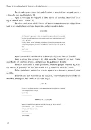 18
Manual de Execução por Quantia Certa contra Devedor Solvente
Despachado o processo e recebido pela Secretaria, o serventuário encarregado remeterá
o despacho para a publicação no DJ.
Após a publicação do despacho, o edital deverá ser expedido, observando-se as
regras contidas no art. 232 do CPC.
Expedido e assinado o edital (o Diretor da Secretaria poderá assinar por delegação do
juiz), o serventuário lavrará certidão do ocorrido, conforme modelo abaixo:
CERTIDÃO
Certifico e dou fé que expedi o edital de citação e intimação do devedor (executado).
Certifico, outrossim, que afixei um exemplar do referido edital no local de costume (art.
232, II, do CPC).
Certifico, ainda, que fiz entrega de exemplares ao representante legal do credor
(exeqüente), para que se procedesse às publicações de acordo com o art. 232, III, do
CPC.
Local e data
.............................
Após a lavratura da certidão acima, proceder-se-á à juntada da cópia do edital.
Após a entrega dos exemplares do edital ao credor (exeqüente), os autos ficarão
aguardando, em escaninho próprio, a comprovação das publicações do edital
Feitas as publicações, o credor (exeqüente), mediante petição, requererá a juntada
das mesmas, o que deverá ser feito pelo serventuário, que lavrará a respectiva certidão.
Feita a juntada das publicações, os autos aguardarão o decurso do prazo estipulado
no edital.
Decorrido este sem manifestação do executado, o serventuário lavrará certidão do
ocorrido e, em seguida, fará conclusão dos autos ao juiz.
CERTIDÃO
Certifico e dou fé que decorreu o prazo determinado no edital sem que o devedor
(executado) atendesse à citação.
Local e data.
.............................
MODELO DE DESPACHO
Nomeio curador especial do devedor, citado por edital (art. 9°, II, do CPC), o Dr. ........,
com escritório à ..., sala ...., nesta cidade.
Intime-se, com vista dos autos.
Local e data.
.............................
JUIZ FEDERAL
 
