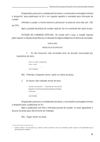 19
Manual de Execução por Quantia Certa contra Devedor Solvente
Despachado o processo e recebido pela Secretaria, o serventuário encarregado remeterá
o despacho4
para publicação no DJ e em seguida expedirá o mandado para intimação do
curador.
Intimado o curador, o mesmo deverá se pronunciar no prazo de cinco dias (art. 185
do CPC).
Após a juntada da petição do curador especial, far-se-á conclusão dos autos ao juiz.
PETIÇÃO DO CURADOR ESPECIAL: De acordo com o caso, o curador especial
pode requerer a redução da penhora ou a realização de alguma diligência em defesa do executado.
CONCLUSÃO
MODELOS DE DESPACHOS
1 Se não houverem sido arrestados bens do devedor (executado) por
inexistência de bens:
Vista ao credor (exeqüente).
Local e data.
.............................
JUIZ FEDERAL
Obs.: Proferido o despacho acima, repetir as rotinas de praxe.
2 Se houver sido realizado arresto de bens:
Converto o arresto de fls. ... em penhora (art. 654 do CPC).
Aguarde-se o decurso do prazo para oposição de embargos.
Local e data.
.............................
JUIZ FEDERAL
Despachado o processo e recebido pela Secretaria, o serventuário encarregado remeterá
o despacho para a publicação no DJ.
Após a publicação será feita a intimação pessoal do curador; os autos aguardarão o
decurso do prazo para oferecimento de embargos.
Obs.: Seguir rotinas de praxe.
4
Súmula 196/STJ: “Ao executado que, citado por edital, permanece revel, será nomeado curador especial, com legitimidade para a
apresentação de embargos”.
 
