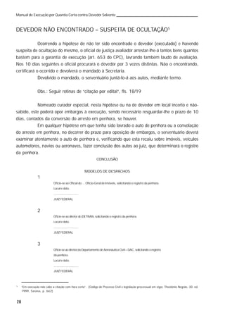 20
Manual de Execução por Quantia Certa contra Devedor Solvente
DEVEDOR NÃO ENCONTRADO – SUSPEITA DE OCULTAÇÃO5
Ocorrendo a hipótese de não ter sido encontrado o devedor (executado) e havendo
suspeita de ocultação do mesmo, o oficial de justiça avaliador arrestar-lhe-á tantos bens quantos
bastem para a garantia de execução (art. 653 do CPC), lavrando também laudo de avaliação.
Nos 10 dias seguintes o oficial procurará o devedor por 3 vezes distintas. Não o encontrando,
certificará o ocorrido e devolverá o mandado à Secretaria.
Devolvido o mandado, o serventuário juntá-lo-á aos autos, mediante termo.
Obs.: Seguir rotinas de “citação por edital”, fls. 18/19
Nomeado curador especial, nesta hipótese ou na de devedor em local incerto e não-
sabido, este poderá opor embargos à execução, sendo necessário resguardar-lhe o prazo de 10
dias, contados da conversão do arresto em penhora, se houver.
Em qualquer hipótese em que tenha sido lavrado o auto de penhora ou a convolação
do arresto em penhora, no decorrer do prazo para oposição de embargos, o serventuário deverá
examinar atentamente o auto de penhora e, verificando que esta recaiu sobre imóveis, veículos
automotores, navios ou aeronaves, fazer conclusão dos autos ao juiz, que determinará o registro
da penhora.
CONCLUSÃO
MODELOS DE DESPACHOS
1
Oficie-se ao Oficial do ... Ofício-Geral de Imóveis, solicitando o registro da penhora.
Local e data.
.............................
JUIZ FEDERAL
2
Oficie-se ao diretor do DETRAN, solicitando o registro da penhora.
Local e data.
.............................
JUIZ FEDERAL
3
Oficie-se ao diretor do Departamento de Aeronáutica Civil – DAC, solicitando o registro
da penhora.
Local e data.
.............................
JUIZ FEDERAL
5
“Em execução não cabe a citação com hora certa”. (Código de Processo Civil e legislação processual em vigor, Theotônio Negrão, 30. ed.
1999, Saraiva, p. 662)
 