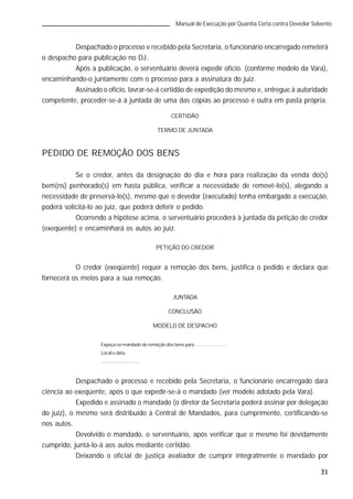 21
Manual de Execução por Quantia Certa contra Devedor Solvente
Despachado o processo e recebido pela Secretaria, o funcionário encarregado remeterá
o despacho para publicação no DJ.
Após a publicação, o serventuário deverá expedir ofício. (conforme modelo da Vara),
encaminhando-o juntamente com o processo para a assinatura do juiz.
Assinado o ofício, lavrar-se-á certidão de expedição do mesmo e, entregue à autoridade
competente, proceder-se-á à juntada de uma das cópias ao processo e outra em pasta própria.
CERTIDÃO
TERMO DE JUNTADA
PEDIDO DE REMOÇÃO DOS BENS
Se o credor, antes da designação do dia e hora para realização da venda do(s)
bem(ns) penhorado(s) em hasta pública, verificar a necessidade de removê-lo(s), alegando a
necessidade de preservá-lo(s), mesmo que o devedor (executado) tenha embargado a execução,
poderá solicitá-lo ao juiz, que poderá deferir o pedido.
Ocorrendo a hipótese acima, o serventuário procederá à juntada da petição do credor
(exeqüente) e encaminhará os autos ao juiz.
PETIÇÃO DO CREDOR
O credor (exeqüente) requer a remoção dos bens, justifica o pedido e declara que
fornecerá os meios para a sua remoção.
JUNTADA
CONCLUSÃO
MODELO DE DESPACHO
Expeça-se mandado de remoção dos bens para .......................
Local e data.
.............................
Despachado o processo e recebido pela Secretaria, o funcionário encarregado dará
ciência ao exeqüente, após o que expedir-se-á o mandado (ver modelo adotado pela Vara).
Expedido e assinado o mandado (o diretor da Secretaria poderá assinar por delegação
do juiz), o mesmo será distribuído à Central de Mandados, para cumprimento, certificando-se
nos autos.
Devolvido o mandado, o serventuário, após verificar que o mesmo foi devidamente
cumprido, juntá-lo-á aos autos mediante certidão.
Deixando o oficial de justiça avaliador de cumprir integralmente o mandado por
 