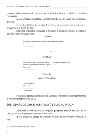22
Manual de Execução por Quantia Certa contra Devedor Solvente
qualquer motivo, os autos serão conclusos ao juiz para determinar as providências que julgar
necessárias.
Após a juntada do mandado de remoção, proceder-se-á de acordo com as rotinas do
processo.
Ocorrendo a hipótese de oposição de embargos de terceiro observar o disposto nos
artigos 1.046 a 1.054 do CPC.
Não sendo embargada a execução ou rejeitados os embargos, lavrar-se-á certidão, e
os autos serão conclusos ao juiz.
CERTIDÃO
Certifico e dou fé que decorreu o prazo legal sem oposição de embargos.
Local e data.
.............................
ou
CERTIDÃO
Certifico e dou fé que, nos autos dos embargos nº ....., foi proferida sentença, tendo os
mesmos sido julgados improcedentes. (cópia fls.______)
Local e data.
.............................
CONCLUSÃO
MODELO DE DESPACHO
Vistaaoexeqüente.
Local e data.
.............................
JUIZ FEDERAL
Despachado o processo e recebido pela Secretaria, o funcionário encarregado remeterá
o despacho para publicação do DJ.
DESIGNAÇÃO DE DATA E HORA PARA O LEILÃO OU PRAÇA6
Aguardar-se-á a manifestação do exeqüente pelo prazo de cinco dias (art. 185 do
CPC), podendo o mesmo retirar os autos da Secretaria.
Após a juntada da petição do exeqüente, os autos serão novamente conclusos ao
juiz.
6
Leilão para bens móveis e praça para imóveis.
 