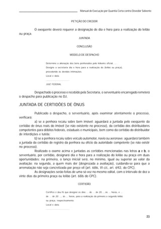23
Manual de Execução por Quantia Certa contra Devedor Solvente
PETIÇÃO DO CREDOR
O exeqüente deverá requerer a designação de dia e hora para a realização do leilão
ou praça.
JUNTADA
CONCLUSÃO
MODELO DE DESPACHO
Determino a alienação dos bens penhorados pelo leiloeiro oficial, ... .
Designe a secretaria dia e hora para a realização do (leilão ou praça),
procedendo às devidas intimações.
Local e data.
.............................
JUIZ FEDERAL
Despachado o processo e recebido pela Secretaria, o serventuário encarregado remeterá
o despacho para publicação no DJ.
JUNTADA DE CERTIDÕES DE ÔNUS
Publicado o despacho, o serventuário, após examinar atentamente o processo,
verificará:
a) se a penhora recaiu sobre bem imóvel: aguardará a juntada pelo exeqüente da
certidão de ônus reais do imóvel (se não existente no processo), da certidão dos distribuidores
competentes para débitos federais, estaduais e municipais, bem como da certidão do distribuidor
de interdições e tutela;
b) se a penhora recaiu sobre veículo automotor, navio ou aeronave: aguardará também
a juntada da certidão de registro da penhora ou ofício da autoridade competente (se não existir
no processo).
Realizado o exame acima e juntadas as certidões mencionadas nas letras aaaaa e bbbbb, o
serventuário, por certidão, designará dia e hora para a realização do leilão ou praça em duas
oportunidades: na primeira, o lanço inicial será, no mínimo, igual ou superior ao valor da
avaliação; na segunda, a quem mais der (desprezada a avaliação), cuidando-se para que a
arrematação não seja concretizada por preço vil (art. 686, VI c/c, art. 692, do CPC).
As designações serão feitas de uma só vez no mesmo edital, com o intervalo de dez a
vinte dias da primeira praça ou leilão (art. 686 do CPC).
CERTIDÃO
Certifico e dou fé que designei os dias ... de ... de 20..., às ... horas, e ...
de ... de 20 ..., às ... horas, para a realização do primeiro e segundo leilão
ou praça, respectivamente.
Local e data.
.............................
 