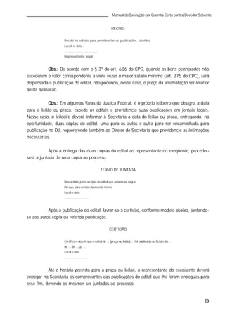 25
Manual de Execução por Quantia Certa contra Devedor Solvente
RECIBO
Recebi os editais para providenciar as publicações devidas.
Local e data.
.............................
Representante legal
Obs.:Obs.:Obs.:Obs.:Obs.: De acordo com o § 3º do art. 686 do CPC, quando os bens penhorados não
excederem o valor correspondente a vinte vezes o maior salário mínimo (art. 275 do CPC), será
dispensada a publicação do edital, não podendo, nesse caso, o preço da arrematação ser inferior
ao da avaliação.
Obs.:Obs.:Obs.:Obs.:Obs.: Em algumas Varas da Justiça Federal, é o próprio leiloeiro que designa a data
para o leilão ou praça, expede os editais e providencia suas publicações em jornais locais.
Nesse caso, o leiloeiro deverá informar à Secretaria a data do leilão ou praça, entregando, na
oportunidade, duas cópias do edital, uma para os autos e outra para ser encaminhada para
publicação no DJ, requererendo também ao Diretor de Secretaria que providencie as intimações
necessárias.
Após a entrega das duas cópias do edital ao representante do exeqüente, proceder-
se-á à juntada de uma cópia ao processo.
TERMO DE JUNTADA
Nesta data, junto a cópia do edital que adiante se segue.
Doque, paraconstar, lavroeste termo.
Local e data.
.............................
Após a publicação do edital, lavrar-se-á certidão, conforme modelo abaixo, juntando-
se aos autos cópia da referida publicação.
CERTIDÃO
Certifico e dou fé que o edital de ... (praça ou leilão) ... foi publicado no DJ do dia ...
de ... de ..., p. ...
Local e data.
.............................
Até o horário previsto para a praça ou leilão, o representante do exeqüente deverá
entregar na Secretaria os comprovantes das publicações do edital que lhe foram entregues para
esse fim, devendo os mesmos ser juntados ao processo.
 