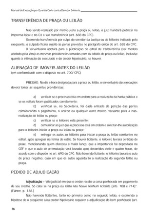 26
Manual de Execução por Quantia Certa contra Devedor Solvente
TRANSFERÊNCIA DE PRAÇA OU LEILÃO
Não sendo realizado por motivo justo a praça ou leilão, o juiz mandará publicar na
imprensa local e no DJ a sua transferência (art. 688 do CPC).
Ocorrendo transferência por culpa do servidor da Justiça ou do leiloeiro indicado pelo
exeqüente, o culpado ficará sujeito às penas previstas no parágrafo único do art. 688 do CPC.
O serventuário adotará para a publicação do edital de transferência (ver modelo
adotado pela Vara) as mesmas providências tomadas com os editais de praça ou leilão, inclusive
quanto à intimação do executado e do credor hipotecário, se houver.
ALIENAÇÃO DE IMÓVEIS ANTES DO LEILÃO
(em conformidade com o disposto no art. 700/ CPC)
PREGÃO: No dia e hora designada para a praça ou leilão, o serventuário das execuções
deverá tomar as seguintes providências:
a) verificar se o processo está em ordem para a realização da hasta pública e
se os editais foram publicados corretamente;
b) verificar se, na Secretaria, foi dada entrada da petição das partes
comunicando o pagamento, o acordo ou qualquer outro motivo relevante para a não-
realização do leilão ou praça;
c) verificar se o leiloeiro está presente;
d) comunicar ao juiz que o processo está em ordem e solicitar-lhe autorização
para o leiloeiro iniciar a praça ou leilão ou praça;
e) entregar os autos ao leiloeiro para iniciar a praça ou leilão constantes no
edital, após apregoar na forma de estilo. Se houver licitante, o leiloeiro lavrará certidão de
praxe, mencionando quem ofereceu o maior lanço, que a importância foi depositada na
CEF e que o auto de arrematação será lavrado após decorridas vinte e quatro horas, de
acordo com o disposto no art. 693 do CPC. Não havendo licitante, o leiloeiro lavrará o auto
de praça negativo, caso em que os autos aguardarão a realização do segundo leilão ou
praça.
PEDIDO DE ADJUDICAÇÃO
AdjudicaçãoAdjudicaçãoAdjudicaçãoAdjudicaçãoAdjudicação – “Ato judicial em que o credor recebe a coisa penhorada em pagamento
de seu crédito. Só cabe se na praça ou leilão não houve nenhum licitante (arts. 708 e 714)”.
(Führer, p. 138.)
Não havendo licitantes, tanto no primeiro como no segundo leilão, e ocorrendo a
hipótese de o exeqüente e/ou credor hipotecário requerer a adjudicação do bem penhorado (art.
 