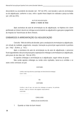 28
Manual de Execução por Quantia Certa contra Devedor Solvente
descendente ou ascendente do devedor (art. 787 do CPC), será lavrado o auto de arrematação
ou de adjudicação, conforme o caso, vinte e quatro horas depois de realizada a praça ou leilão
(art. 693 do CPC).
AUTO DE ADJUDICAÇÃO
(Adotar o modelo da V(Adotar o modelo da V(Adotar o modelo da V(Adotar o modelo da V(Adotar o modelo da Vara)ara)ara)ara)ara)
Após assinatura do auto de arrematação ou de adjudicação, na hipótese de o bem
penhorado ser imóvel, deverá ser entregue ao arrematante ou adjudicante a guia para o pagamento
do Imposto de Transmissão de Bens Imóveis.
EMBARGOS À ARREMATAÇÃO OU ADJUDICAÇÃO
Conceito: “Meio de defesa do devedor, para a anulação de arrematação ou adjudicação,
em virtude de nulidade, pagamento, novação, transação ou prescrição superveniente à penhora
(art. 746)”. (Führer, p. 142.)
Após a assinatura do auto de arrematação ou do auto de adjudicação, o processo
ficará aguardando o decurso do prazo para a oposição de embargos à arrematação ou à adjudicação,
pelo prazo de dez dias (art. 746 do CPC).
Se opostos embargos à arrematação ou à adjudicação, seguir rotinas de praxe.
Não sendo opostos embargos ou sendo estes rejeitados, lavrar-se-á certidão e os
autos serão conclusos ao juiz.
CERTIDÃO
Certifico e dou fé que decorreu o prazo legal, sem oferecimento de embargos.
Local e data.
.............................
OU
CERTIDÃO
Certifico e dou fé que, nos autos dos embargos em apenso, foi proferida
decisão, tendo os mesmos sido julgados improcedentes.
Local e data.
.............................
CONCLUSÃO
MODELOS DE DESPACHOS
1 Quando se tratar de bem imóvel:
 