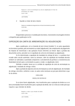 29
Manual de Execução por Quantia Certa contra Devedor Solvente
Expeça-se a carta de arrematação (ou carta de adjudicação) em favor do
arrematante (ou credor).
Local e data.
.............................
JUIZ FEDERAL
2 Quando se tratar de bens móveis:
Expeça-se o mandado de entrega dos bens em favor do arrematante (ou credor).
Local e data.
.............................
JUIZ FEDERAL
Despachado o processo e recebido pela Secretaria, o funcionário encarregado remeterá
o despacho para publicação no DJ.
EXPEDIÇÃO DA CARTA DE ARREMATAÇÃO OU ADJUDICAÇÃO
Após a publicação, em se tratando de bem imóvel (modelo 1), os autos aguardarão
na Secretaria a juntada, pelo arrematante ou credor (adjudicante), dos comprovantes do pagamento
do imposto de transmissão e das quitações fiscais referentes ao imóvel. Após a juntada dos
documentos acima, proceder-se-á à expedição da carta de arrematação ou adjudicação.
Se for determinada a expedição do mandado de entrega de bens, e a penhora tiver
recaído sobre veículo automotor, navio ou aeronave, além da expedição do mandado deverão
também ser solicitados à autoridade competente o cancelamento de penhora e a transferência da
titularidade do bem para o arrematante ou para o credor, se adjudicado o bem.
Definido o modelo, lavrar-se-á a certidão de expedição da carta de arrematação ou
adjudicação, mandado de entrega e ofício.
Após a juntada da cópia da carta de arrematação ou carta de adjudicação, do mandado
de entrega e do ofício, conforme o caso, os autos serão conclusos ao juiz para determinar o que
for de direito.
CONCLUSÃO
MODELO DE DESPACHO
Se os bens foram adjudicados, mas insuficientes para a quitação da dívida ou se os
bens arrematados foram insuficientes para a quitação da dívida, dar-se-á vista ao credor para que
requeira o que entender de direito:
Requeira o credor o que entender de direito.
Local e data.
.............................
JUIZ FEDERAL
 