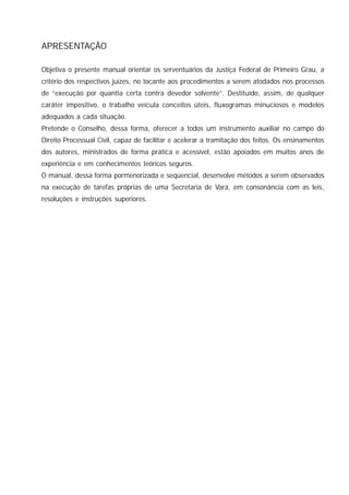 3
Manual de Execução por Quantia Certa contra Devedor Solvente
APRESENTAÇÃO
Objetiva o presente manual orientar os serventuários da Justiça Federal de Primeiro Grau, a
critério dos respectivos juízes, no tocante aos procedimentos a serem atodados nos processos
de “execução por quantia certa contra devedor solvente”. Destituído, assim, de qualquer
caráter impositivo, o trabalho veicula conceitos úteis, fluxogramas minuciosos e modelos
adequados a cada situação.
Pretende o Conselho, dessa forma, oferecer a todos um instrumento auxiliar no campo do
Direito Processual Civil, capaz de facilitar e acelerar a tramitação dos feitos. Os ensinamentos
dos autores, ministrados de forma prática e acessível, estão apoiados em muitos anos de
experiência e em conhecimentos teóricos seguros.
O manual, dessa forma pormenorizada e seqüencial, desenvolve métodos a serem observados
na execução de tarefas próprias de uma Secretaria de Vara, em consonância com as leis,
resoluções e instruções superiores.
 