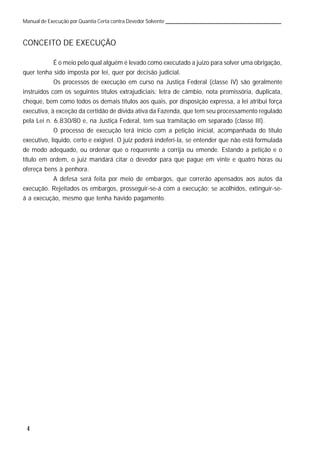 4
Manual de Execução por Quantia Certa contra Devedor Solvente
CONCEITO DE EXECUÇÃO
É o meio pelo qual alguém é levado como executado a juízo para solver uma obrigação,
quer tenha sido imposta por lei, quer por decisão judicial.
Os processos de execução em curso na Justiça Federal (classe IV) são geralmente
instruídos com os seguintes títulos extrajudiciais: letra de câmbio, nota promissória, duplicata,
cheque, bem como todos os demais títulos aos quais, por disposição expressa, a lei atribui força
executiva, à exceção da certidão de dívida ativa da Fazenda, que tem seu processamento regulado
pela Lei n. 6.830/80 e, na Justiça Federal, tem sua tramitação em separado (classe III).
O processo de execução terá início com a petição inicial, acompanhada do título
executivo, líquido, certo e exigível. O juiz poderá indeferi-la, se entender que não está formulada
de modo adequado, ou ordenar que o requerente a corrija ou emende. Estando a petição e o
título em ordem, o juiz mandará citar o devedor para que pague em vinte e quatro horas ou
ofereça bens à penhora.
A defesa será feita por meio de embargos, que correrão apensados aos autos da
execução. Rejeitados os embargos, prosseguir-se-á com a execução; se acolhidos, extinguir-se-
á a execução, mesmo que tenha havido pagamento.
 