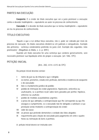8
Manual de Execução por Quantia Certa contra Devedor Solvente
PARTES NA EXECUÇÃO
Exeqüente:Exeqüente:Exeqüente:Exeqüente:Exeqüente: É o credor do título executivo que vai a juízo promover a execução
contra o devedor inadimplente – equivalente ao autor no processo de conhecimento.
Executado:Executado:Executado:Executado:Executado: É o devedor do título executivo que se tornou inadimplente – equivalente
ao réu no processo de conhecimento.
TÍTULO EXECUTIVO
“Aquele a que a Lei atribui força executiva, isto é, pode ser cobrado por meio de
processo de execução. Os títulos executivos dividem-se em judiciais e extrajudiciais. Exemplo
dos primeiros: sentença condenatória proferida no juízo civil. Exemplo dos segundos: nota
promissória”. (Magalhães & Malta, v. 2, p. 899.)
Quando um título executivo for uma sentença que condene genericamente, será
necessário promover sua liquidação antes de propor a execução. (art. 586, CPC).
PETIÇÃO INICIAL
(Arts. 282, 614 e 615 do CPC)
Da petição inicial deverão constar:
I nome do juiz ou do tribunal a que é dirigida;
II os nomes, prenomes, estado civil, profissão, domicílio e residência do exeqüente
e do executado;
III fato e o fundamento jurídico do pedido;
IV pedido de intimação do credor pignoratício, hipotecário, anticrético ou
usufrutuário, se a penhora recair sobre bens gravados por penhor, hipoteca,
anticrese ou usufruto;
V pedido de medidas acautelatórias urgentes;
VI a prova de que adimpliu a contraprestação que lhe corresponde ou que lhe
assegura o cumprimento, se o executado não for obrigado a satisfazer a sua
prestação senão mediante a contraprestação do credor;
VII valor da causa;
VIII as provas que pretende demonstrar a verdade dos fatos alegados;
IX requerimento para citação do executado para pagamento em vinte e quatro
horas ou nomeação de bens à penhora.
A petição inicial deverá ser instruída com:
 