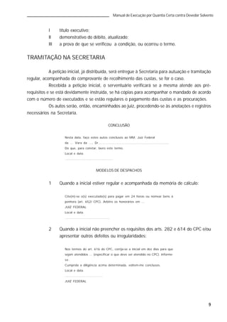 9
Manual de Execução por Quantia Certa contra Devedor Solvente
I título executivo;
II demonstrativo do débito, atualizado;
III a prova de que se verificou a condição, ou ocorreu o termo.
TRAMITAÇÃO NA SECRETARIA
A petição inicial, já distribuída, será entregue à Secretaria para autuação e tramitação
regular, acompanhada do comprovante de recolhimento das custas, se for o caso.
Recebida a petição inicial, o serventuário verificará se a mesma atende aos pré-
requisitos e se está devidamente instruída, se há cópias para acompanhar o mandado de acordo
com o número de executados e se estão regulares o pagamento das custas e as procurações.
Os autos serão, então, encaminhados ao juiz, procedendo-se às anotações e registros
necessários na Secretaria.
CONCLUSÃO
Nesta data, faço estes autos conclusos ao MM. Juiz Federal
da ... Vara da ..., Dr................................................................
Do que, para constar, lavro este termo.
Local e data.
..........................................
MODELOS DE DESPACHOS
1 Quando a inicial estiver regular e acompanhada da memória de cálculo:
Cite(m)-se o(s) executado(s) para pagar em 24 horas ou nomear bens à
penhora (art. 652/ CPC). Arbitro os honorários em ...
JUIZ FEDERAL
Local e data.
.......................................
2 Quando a inicial não preencher os requisitos dos arts. 282 e 614 do CPC e/ou
apresentar outros defeitos ou irregularidades:
Nos termos do art. 616 do CPC, corrija-se a inicial em dez dias para que
sejam atendidos ... (especificar o que deve ser atendido no CPC). Informe-
se.
Cumprida a diligência acima determinada, voltem-me conclusos.
Local e data.
.................................
JUIZ FEDERAL
 