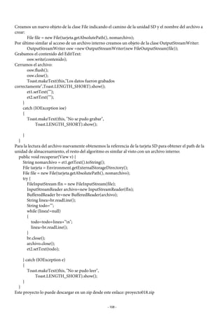 Creamos un nuevo objeto de la clase File indicando el camino de la unidad SD y el nombre del archivo a
crear:
File file = new File(tarjeta.getAbsolutePath(), nomarchivo);
Por último similar al acceso de un archivo interno creamos un objeto de la clase OutputStreamWriter:
OutputStreamWriter osw =new OutputStreamWriter(new FileOutputStream(file));
Grabamos el contenido del EditText:
osw.write(contenido);
Cerramos el archivo:
osw.flush();
osw.close();
Toast.makeText(this,"Los datos fueron grabados
correctamente",Toast.LENGTH_SHORT).show();
et1.setText("");
et2.setText("");
}
catch (IOException ioe)
{
Toast.makeText(this, "No se pudo grabar",
Toast.LENGTH_SHORT).show();
}
}
Para la lectura del archivo nuevamente obtenemos la referencia de la tarjeta SD para obtener el path de la
unidad de almacenamiento, el resto del algoritmo es similar al visto con un archivo interno:
public void recuperar(View v) {
String nomarchivo = et1.getText().toString();
File tarjeta = Environment.getExternalStorageDirectory();
File file = new File(tarjeta.getAbsolutePath(), nomarchivo);
try {
FileInputStream fIn = new FileInputStream(file);
InputStreamReader archivo=new InputStreamReader(fIn);
BufferedReader br=new BufferedReader(archivo);
String linea=br.readLine();
String todo="";
while (linea!=null)
{
todo=todo+linea+"n";
linea=br.readLine();
}
br.close();
archivo.close();
et2.setText(todo);
} catch (IOException e)
{
Toast.makeText(this, "No se pudo leer",
Toast.LENGTH_SHORT).show();
}
}
Este proyecto lo puede descargar en un zip desde este enlace: proyecto018.zip
- 108 -
 