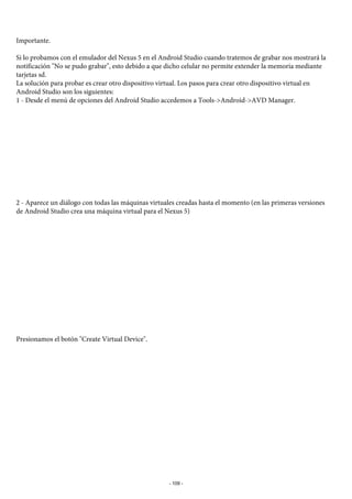 Importante.
Si lo probamos con el emulador del Nexus 5 en el Android Studio cuando tratemos de grabar nos mostrará la
notificación "No se pudo grabar", esto debido a que dicho celular no permite extender la memoria mediante
tarjetas sd.
La solución para probar es crear otro dispositivo virtual. Los pasos para crear otro dispositivo virtual en
Android Studio son los siguientes:
1 - Desde el menú de opciones del Android Studio accedemos a Tools->Android->AVD Manager.
2 - Aparece un diálogo con todas las máquinas virtuales creadas hasta el momento (en las primeras versiones
de Android Studio crea una máquina virtual para el Nexus 5)
Presionamos el botón "Create Virtual Device".
- 109 -
 