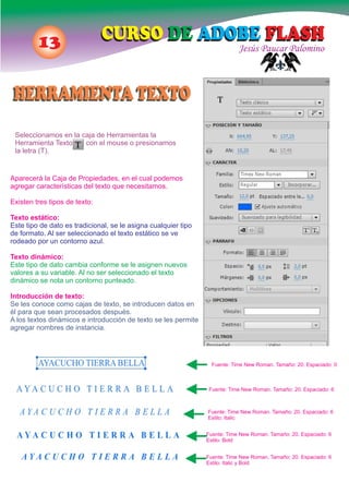 13 Jesús Paucar Palomino
CURSO DE ADOBE FLASHCURSO DE ADOBE FLASH
Seleccionamos en la caja de Herramientas la
Herramienta Texto con el mouse o presionamos
la letra (T).
Aparecerá la Caja de Propiedades, en el cual podemos
agregar características del texto que necesitamos.
Existen tres tipos de texto:
Texto estático:
Este tipo de dato es tradicional, se le asigna cualquier tipo
de formato. Al ser seleccionado el texto estático se ve
rodeado por un contorno azul.
Texto dinámico:
Este tipo de dato cambia conforme se le asignen nuevos
valores a su variable. Al no ser seleccionado el texto
dinámico se nota un contorno punteado.
Introducción de texto:
Se les conoce como cajas de texto, se introducen datos en
él para que sean procesados después.
A los textos dinámicos e introducción de texto se les permite
agregar nombres de instancia.
Fuente: Time New Roman. Tamaño: 20. Espaciado: 0
Fuente: Time New Roman. Tamaño: 20. Espaciado: 6
Fuente: Time New Roman. Tamaño: 20. Espaciado: 6
Estilo: Italic
Fuente: Time New Roman. Tamaño: 20. Espaciado: 6
Estilo: Bold
Fuente: Time New Roman. Tamaño: 20. Espaciado: 6
Estilo: Italic y Bold
HERRAMIENTA TEXTOHERRAMIENTA TEXTO
 