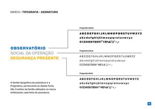 10
MARCA / TIPOGRAFIA - ASSINATURA
A B C D E F G H I J K L M N O P Q R S T U V W X Y Z
a b c d e f g h i j k l m n o p q r s t u v w x y z
0123456789@!”#$%&’()*+,-
A B C D E F G H I J K L M N O P Q R S T U V W X Y Z
a b c d e f g h i j k l m n o p q r s t u v w x y z
0123456789@!”#$%&’()*+,-
A B C D E F G H I J K L M N O P Q R S T U V W X Y Z
a b c d e f g h i j k l m n o p q r s t u v w x y z
0123456789@!”#$%&’()*+,-
Pragmatica Black
Pragmatica Book
Pragmatica Bold
A família tipográfica da assinatura é a
Pragmática, pertencente ao Adobe Fonts.
São 3 estilos da família utilizados na marca
enfatizando cada linha da assinatura.
 