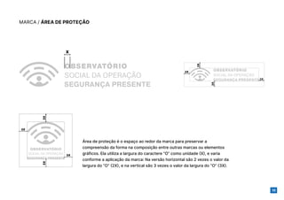 16
MARCA / ÁREA DE PROTEÇÃO
3X
2X
2X
2X
2X
3X
3X
3X
X
Área de proteção é o espaço ao redor da marca para preservar a
compreensão da forma na composição entre outras marcas ou elementos
gráficos. Ela utiliza a largura do caractere “O” como unidade (X), e varia
conforme a aplicação da marca: Na versão horizontal são 2 vezes o valor da
largura do “O” (2X), e na vertical são 3 vezes o valor da largura do “O” (3X).
 