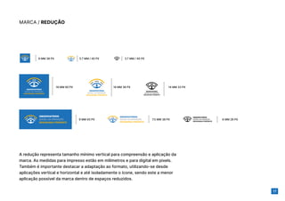 17
MARCA / REDUÇÃO
A redução representa tamanho mínimo vertical para compreensão e aplicação da
marca. As medidas para impresso estão em milímetros e para digital em pixels.
Também é importante destacar a adaptação ao formato, utilizando-se desde
aplicações vertical e horizontal e até isoladamente o ícone, sendo este a menor
aplicação possível da marca dentro de espaços reduzidos.
6 MM 38 PX
18 MM 38 PX
18 MM 90 PX
9 MM 45 PX 7.5 MM 38 PX 6 MM 28 PX
14 MM 33 PX
5.7 MM / 40 PX 3.7 MM / 40 PX
 