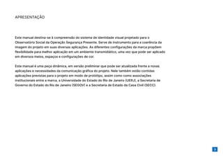 3
Este manual destina-se à compreensão do sistema de identidade visual projetado para o
Observatório Social da Operação Segurança Presente. Serve de instrumento para a coerência da
imagem do projeto em suas diversas aplicações. As diferentes configurações da marca propõem
flexibilidade para melhor aplicação em um ambiente transmidiático, uma vez que pode ser aplicado
em diversos meios, espaços e configurações de cor.
Este manual é uma peça dinâmica, em versão preliminar que pode ser atualizada frente a novas
aplicações e necessidades da comunicação gráfica do projeto. Nele também estão contidas
aplicações previstas para o projeto em modo de protótipo, assim como como associações
institucionais entre a marca, a Universidade do Estado do Rio de Janeiro (UERJ), a Secretaria de
Governo do Estado do Rio de Janeiro (SEGOV) e a Secretaria de Estado da Casa Civil (SECC).
APRESENTAÇÃO
 