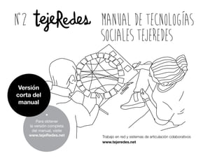 ManualdeTecnologías
SocialestejeRedes
Trabajo en red y sistemas de articulación colaborativos
www.tejeredes.net
n2
*
Para obtener
la versión completa
del manual, visite
www.tejeRedes.net
Versión
corta del
manual
 