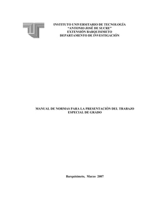 INSTITUTO UNIVERSITARIO DE TECNOLOGÍA
                “ANTONIO JOSÉ DE SUCRE”
               EXTENSIÓN BARQUISIMETO
            DEPARTAMENTO DE INVESTIGACIÓN




MANUAL DE NORMAS PARA LA PRESENTACIÓN DEL TRABAJO
               ESPECIAL DE GRADO




               Barquisimeto, Marzo 2007
 