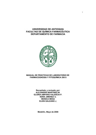 1 
UNIVERSIDAD DE ANTIOQUIA 
FACULTAD DE QUÍMICA FARMACÉUTICA 
DEPARTAMENTO DE FARMACIA 
MANUAL DE PRÁCTICAS DE LABORATORIO DE 
FARMACOGNOSIA Y FITOQUÍMICA 200 8 
Recopilado y revisado por: 
ALEJANDRO MARTINEZ M. 
GLORIA AMPARO VALENCIA P. 
NORA JIMENEZ U. 
MONICA MESA 
ELKIN GALEANO J. 
Medellín, Mayo de 2008 
 