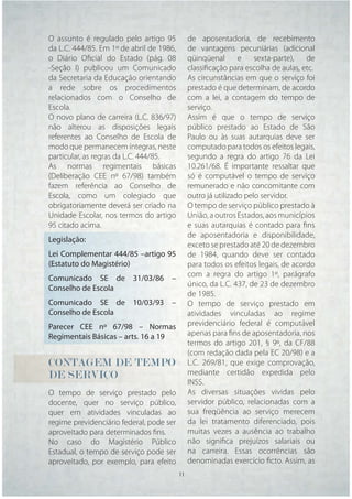 O assunto é regulado pelo artigo 95         de aposentadoria, de recebimento
da L.C. 444/85. Em 1º de abril de 1986,     de vantagens pecuniárias (adicional
o Diário Oﬁcial do Estado (pág. 08          qüinqüenal       e    sexta-parte),  de
-Seção I) publicou um Comunicado            classiﬁcação para escolha de aulas, etc.
da Secretaria da Educação orientando        As circunstâncias em que o serviço foi
a rede sobre os procedimentos               prestado é que determinam, de acordo
relacionados com o Conselho de              com a lei, a contagem do tempo de
Escola.                                     serviço.
O novo plano de carreira (L.C. 836/97)      Assim é que o tempo de serviço
não alterou as disposições legais           público prestado ao Estado de São
referentes ao Conselho de Escola de         Paulo ou às suas autarquias deve ser
modo que permanecem íntegras, neste         computado para todos os efeitos legais,
particular, as regras da L.C. 444/85.       segundo a regra do artigo 76 da Lei
As normas regimentais básicas               10.261/68. É importante ressaltar que
(Deliberação CEE nº 67/98) também           só é computável o tempo de serviço
fazem referência ao Conselho de             remunerado e não concomitante com
Escola, como um colegiado que               outro já utilizado pelo servidor.
obrigatoriamente deverá ser criado na       O tempo de serviço público prestado à
Unidade Escolar, nos termos do artigo       União, a outros Estados, aos municípios
95 citado acima.                            e suas autarquias é contado para ﬁns
                                            de aposentadoria e disponibilidade,
Legislação:
                                            exceto se prestado até 20 de dezembro
Lei Complementar 444/85 –artigo 95          de 1984, quando deve ser contado
(Estatuto do Magistério)                    para todos os efeitos legais, de acordo
                                            com a regra do artigo 1º, parágrafo
Comunicado SE de 31/03/86 –
                                            único, da L.C. 437, de 23 de dezembro
Conselho de Escola
                                            de 1985.
Comunicado SE de 10/03/93 –                 O tempo de serviço prestado em
Conselho de Escola                          atividades vinculadas ao regime
Parecer CEE nº 67/98 – Normas               previdenciário federal é computável
Regimentais Básicas – arts. 16 a 19         apenas para ﬁns de aposentadoria, nos
                                            termos do artigo 201, § 9º, da CF/88
                                            (com redação dada pela EC 20/98) e a
CONTAGEM DE TEMPO                           L.C. 269/81, que exige comprovação,
DE SERVIÇO                                  mediante certidão expedida pelo
                                            INSS.
O tempo de serviço prestado pelo            As diversas situações vividas pelo
docente, quer no serviço público,           servidor público, relacionadas com a
quer em atividades vinculadas ao            sua freqüência ao serviço merecem
regime previdenciário federal, pode ser     da lei tratamento diferenciado, pois
aproveitado para determinados ﬁns.          muitas vezes a ausência ao trabalho
No caso do Magistério Público               não signiﬁca prejuízos salariais ou
Estadual, o tempo de serviço pode ser       na carreira. Essas ocorrências são
aproveitado, por exemplo, para efeito       denominadas exercício ﬁcto. Assim, as
                                    11 11
 