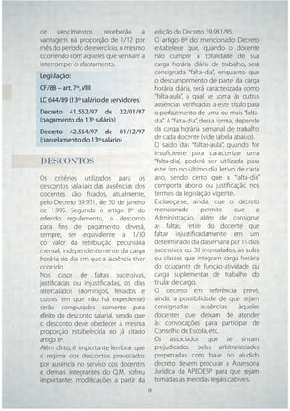 de     vencimentos,   receberão    a       edição do Decreto 39.931/95.
vantagem na proporção de 1/12 por          O artigo 6º do mencionado Decreto
mês do período de exercício, o mesmo       estabelece que, quando o docente
ocorrendo com aqueles que venham a         não cumprir a totalidade de sua
interromper o afastamento.                 carga horária diária de trabalho, será
                                           consignada “falta-dia”, enquanto que
Legislação:
                                           o descumprimento de parte da carga
CF/88 – art. 7º, VIII                      horária diária, será caracterizada como
                                           “falta-aula”, a qual se soma às outras
LC 644/89 (13º salário de servidores)
                                           ausências veriﬁcadas a este título para
Decreto 41.562/97 de 22/01/97              o perfazimento de uma ou mais “falta-
(pagamento do 13º salário)                 dia”. A “falta-dia”, dessa forma, depende
Decreto 42.564/97 de 01/12/97              da carga horária semanal de trabalho
(parcelamento do 13º salário)              de cada docente (vide tabela abaixo).
                                           O saldo das “faltas-aula”, quando for
                                           insuﬁciente para caracterizar uma
DESCONTOS                                  “falta-dia”, poderá ser utilizada para
                                           este ﬁm no último dia letivo de cada
Os critérios utilizados para os            ano, sendo certo que a “falta-dia”
descontos salariais das ausências dos      comporta abono ou justiﬁcação nos
docentes são ﬁxados, atualmente,           termos da legislação vigente.
pelo Decreto 39.931, de 30 de janeiro      Esclareça-se, ainda, que o decreto
de 1.995. Segundo o artigo 8º do           mencionado           permite     que     a
referido regulamento, o desconto           Administração, além de consignar
para ﬁns de pagamento deverá,              as faltas, retire do docente que
sempre, ser equivalente a 1/30             faltar injustiﬁcadamente em um
do valor da retribuição pecuniária         determinado dia da semana por 15 dias
mensal, independentemente da carga         sucessivos ou 30 intercalados, as aulas
horária do dia em que a ausência tiver     ou classes que integram carga horária
ocorrido.                                  do ocupante de função-atividade ou
Nos casos de faltas sucessivas,            carga suplementar de trabalho do
justiﬁcadas ou injustiﬁcadas, os dias      titular de cargo.
intercalados (domingos, feriados e         O decreto em referência prevê,
outros em que não há expediente)           ainda, a possibilidade de que sejam
serão computados somente para              consignadas          ausências     àqueles
efeito do desconto salarial, sendo que     docentes que deixam de atender
o desconto deve obedecer à mesma           às convocações para participar de
proporção estabelecida no já citado        Conselho de Escola, etc.
artigo 8º.                                 Os associados que se sintam
Além disto, é importante lembrar que       prejudicados pelas arbitrariedades
o regime dos descontos provocados          perpetradas com base no aludido
por ausência no serviço dos docentes       decreto devem procurar a Assessoria
e demais integrantes do Q.M. sofreu        Jurídica da APEOESP para que sejam
importantes modiﬁcações a partir da        tomadas as medidas legais cabíveis.
                                   15 15
 