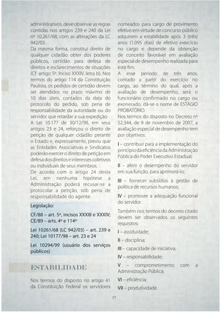 administrativos, deve observar as regras       nomeados para cargo de provimento
contidas nos artigos 239 e 240 da Lei          efetivo em virtude de concurso público
nº 10.261/68, com as alterações da LC          adquirem a estabilidade após 3 (três)
942/03.                                        anos (1.095 dias) de efetivo exercício
Da mesma forma, constitui direito de           no cargo e depende da obtenção
qualquer cidadão obter dos poderes             de conceito favorável em avaliação
públicos, certidão para defesa de              especial de desempenho realizada para
direitos e esclarecimentos de situações        este ﬁm.
(CF artigo 5º. Inciso XXXIV, letra b). Nos     A esse período de três anos,
termos do artigo 114 da Constituição           contado a partir do exercício no
Paulista, os pedidos de certidão devem         cargo, ao término do qual, após a
ser atendidos no prazo máximo de               avaliação de desempenho, será o
10 dias úteis, contados da data do             funcionário confirmado no cargo ou
protocolo do pedido, sob pena de               exonerado, dá-se o nome de ESTÁGIO
responsabilidade da autoridade ou do           PROBATÓRIO.
servidor que retardar a sua expedição.         Nos termos do disposto no Decreto nº
A Lei 10.177 de 30/12/98, em seus              52.344, de 9 de novembro de 2007, a
artigos 23 e 24, reforçou o direito de         avaliação especial de desempenho tem
petição de qualquer cidadão perante            por objetivos:
o Estado e, expressamente, previu que
                                               I – contribuir para a implementação do
as Entidades Associativas e Sindicatos
                                               princípio da eﬁciência da Administração
poderão exercer o direito de petição em
                                               Pública do Poder Executivo Estadual;
defesa dos direitos e interesses coletivos
ou individuais de seus membros.                II – aferir o desempenho do servidor
De acordo com o artigo 24 desta                em sua função, para aprimorá-lo;
Lei, em nenhuma hipótese a
                                               III – fornecer subsídios à gestão de
Administração poderá recusar-se a
                                               política de recursos humanos;
protocolar a petição, sob pena de
responsabilidade do agente.                    IV – promover a adequação funcional
                                               do servidor.
Legislação:
                                               Também nos termos do decreto citado
CF/88 – art. 5º, incisos XXXIII e XXXIV;
                                               devem ser observados os seguintes
CE/89 – arts. 4º e 114º
                                               requisitos:
Lei 10261/68 (LC 942/03) – art. 239 e          I – assiduidade;
240; Lei 10177/98 – art. 23 e 24
                                               II – disciplina;
Lei 10294/99 (usuário dos serviços
                                               III – capacidade de iniciativa;
públicos)
                                               IV – responsabilidade;
                                               V – comprometimento               com   a
ESTABILIDADE                                   Administração Pública;
Nos termos do disposto no artigo 41            VI – eﬁciência;
da Constituição Federal os servidores          VII – produtividade.
                                       17 17
 