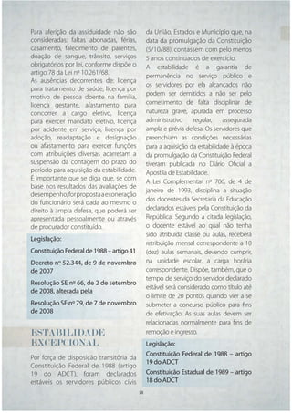 Para aferição da assiduidade não são            da União, Estados e Município que, na
consideradas: faltas abonadas, férias,          data da promulgação da Constituição
casamento, falecimento de parentes,             (5/10/88), contassem com pelo menos
doação de sangue, trânsito, serviços            5 anos continuados de exercício.
obrigatórios por lei, conforme dispõe o         A estabilidade é a garantia de
artigo 78 da Lei nº 10.261/68.
                                                permanência no serviço público e
As ausências decorrentes de: licença
                                                os servidores por ela alcançados não
para tratamento de saúde, licença por
motivo de pessoa doente na família,             podem ser demitidos a não ser pelo
licença gestante, afastamento para              cometimento de falta disciplinar de
concorrer a cargo eletivo, licença              natureza grave, apurada em processo
para exercer mandato eletivo, licença           administrativo     regular,   assegurada
por acidente em serviço, licença por            ampla e prévia defesa. Os servidores que
adoção, readaptação e designação                preenchiam as condições necessárias
ou afastamento para exercer funções             para a aquisição da estabilidade à época
com atribuições diversas acarretam a            da promulgação da Constituição Federal
suspensão da contagem do prazo do               tiveram publicada no Diário Oﬁcial a
período para aquisição da estabilidade.         Apostila de Estabilidade.
É importante que se diga que, se com
                                                A Lei Complementar nº 706, de 4 de
base nos resultados das avaliações de
                                                janeiro de 1993, disciplina a situação
desempenho, for proposta a exoneração
do funcionário será dada ao mesmo o             dos docentes da Secretaria da Educação
direito à ampla defesa, que poderá ser          declarados estáveis pela Constituição da
apresentada pessoalmente ou através             República. Segundo a citada legislação,
de procurador constituído.                      o docente estável ao qual não tenha
                                                sido atribuída classe ou aulas, receberá
Legislação:
                                                retribuição mensal correspondente a 10
Constituição Federal de 1988 – artigo 41        (dez) aulas semanais, devendo cumprir,
Decreto nº 52.344, de 9 de novembro             na unidade escolar, a carga horária
de 2007                                         correspondente. Dispõe, também, que o
                                                tempo de serviço do servidor declarado
Resolução SE nº 66, de 2 de setembro
                                                estável será considerado como título até
de 2008, alterada pela
                                                o limite de 20 pontos quando vier a se
Resolução SE nº 79, de 7 de novembro            submeter a concurso público para ﬁns
de 2008                                         de efetivação. As suas aulas devem ser
                                                relacionadas normalmente para ﬁns de
ESTABILIDADE                                    remoção e ingresso.
EXCEPCIONAL                                     Legislação:
                                                Constituição Federal de 1988 – artigo
Por força de disposição transitória da
                                                19 do ADCT
Constituição Federal de 1988 (artigo
19 do ADCT), foram declarados                   Constituição Estadual de 1989 – artigo
estáveis os servidores públicos civis           18 do ADCT
                                           18   18
 