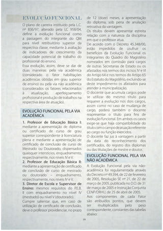 EVOLUÇÃO FUNCIONAL                           de 12 (doze) meses, a apresentação
                                             do diploma, sob pena de anulação
O plano de carreira instituído pela L.C.     retroativa da vantagem.
nº 836/97, alterado pela LC 958/04,          Os títulos devem apresentar estreita
deﬁne a evolução funcional como              relação com a natureza da disciplina
a passagem do integrante do QM               em que o professor atua.
para nível retribuitório superior da         De acordo com o Decreto 45.348/00,
respectiva classe, mediante à avaliação      estão impedidos de usufruir os
de indicadores de crescimento da             benefícios da Evolução Funcional os
capacidade potencial de trabalho do          integrantes do Quadro do Magistério
proﬁssional do ensino.                       nomeados em comissão para cargos
Essa evolução, assim, deve se dar de         de outras Secretarias de Estado ou os
duas maneiras: pela via acadêmica            afastados nos termos dos incisos IV e VI
(considerado o fator habilitações            do Artigo 64 e nos termos do Artigo 65
acadêmicas obtidas em grau superior          do Estatuto do Magistério, excluindo-se
de ensino) ou pela via não acadêmica         deste impedimento os afastados para
(considerados os fatores relacionados        atender à municipalização.
à     atualização,    aperfeiçoamento        O docente que acumula cargos pode
proﬁssional e produção de trabalhos na       se utilizar do mesmo título para
respectiva área de atuação).                 requerer a evolução nos dois cargos,
                                             assim como no caso de mudança de
EVOLUÇÃO FUNCIONAL PELA VIA                  cargo, poderá também o docente
ACADÊMICA                                    reapresentar o título para ﬁns de
                                             evolução funcional. Em ambos os casos
1. Professor de Educação Básica I:           exige-se que haja compatibilidade do
mediante a apresentação de diploma           título com o campo de atuação referente
ou certiﬁcado de curso de grau               ao cargo ou função exercidos.
superior correspondente à licenciatura       O docente faz jus à vantagem a partir
plena e mediante a apresentação de           da data do reconhecimento dos
certiﬁcado de conclusão de curso de          certiﬁcados, do registro dos diplomas
Mestrado ou Doutorado, dispensados           ou das titulações de mestre e doutor.
quaisquer interstícios, enquadramento,
respectivamente, nos níveis IV e V.          EVOLUÇÃO FUNCIONAL PELA VIA
2. Professor de Educação Básica II:          NÃO ACADÊMICA
mediante a apresentação de certiﬁcado        A Evolução Funcional pela via não-
de conclusão de curso de mestrado            acadêmica foi regulamentada através
ou doutorado – enquadramento,                do Decreto nº 49.394, de 22 de fevereiro
respectivamente, nos níveis IV e V.          de 2005, Resolução SE nº 21, de 22 de
3. Diretor de Escola e Supervisor de         março de 2005, publicada no D.O. de 31
Ensino: mesmos requisitos do P.E.B.          de março de 2005 e Instrução Conjunta
II com enquadramento no nível IV             CENP/DRHU, de 25 de abril de 2005.
(mestrado) ou nível V (doutorado).           Aos componentes de cada Fator
Cumpre salientar que, em caso de             são atribuídos pontos, que devem
utilização de certiﬁcado de conclusão,       ser     multiplicados     pelo     peso
deve o professor providenciar, no prazo      correspondente, constantes das tabelas
                                             abaixo:
                                     19 19
 