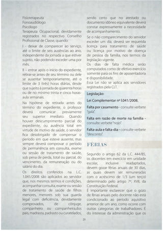 Fisioterapeuta                               sendo certo que no atestado ou
Fonoaudiólogo                                documento idôneo equivalente deverá
Psicólogo                                    constar expressamente a necessidade
Terapeuta Ocupacional, devidamente           de acompanhamento.
registrados no respectivo Conselho           Se o não comparecimento do servidor
Proﬁssional de Classe, quando:               exceder um dia, deverá ser requerida
I - deixar de comparecer ao serviço,         licença para tratamento de saúde
até o limite de seis ausências ao ano,       ou licença por motivo de doença
independente da jornada a que estiver        de pessoa da família, nos termos da
sujeito, não podendo exceder uma por         legislação vigente.
mês.                                         Os dias de falta médica serão
II – entrar após o início do expediente,     computados como de efetivo exercício
retirar-se antes de seu término ou dele      somente para os ﬁns de aposentadoria
se ausentar temporariamente, até o           e disponibilidade.
limite de 3 (três) horas diárias, desde      Essa Lei não se aplica aos servidores
que sujeito à jornada de quarenta horas      registrados pela CLT.
ou de no mínimo trinta e cinco horas-        Legislação:
aula semanais.
                                             Lei Complementar nº l.041/2008.
Na hipótese de retirada antes do
término do expediente, o professor           Falta por casamento - consulte verbete
deverá       comunicar      previamente      “gala”.
seu superior imediato. Quando
                                             Falta em razão de morte na família -
houver descumprimento parcial do
                                             consulte verbete “nojo”.
expediente, ou ausência total em
virtude de motivo de saúde, o servidor       Falta-aula e falta-dia - consulte verbete
ﬁca desobrigado de compensar o               “desconto”.
período em que esteve ausente, mas
sempre deverá comprovar o período            FÉRIAS
de permanência em consulta, exame
ou sessão de tratamento de saúde,            Segundo o artigo 62 da L.C. 444/85,
sob pena de perda, total ou parcial, do      os docentes em exercício em unidade
vencimento, da remuneração ou do             escolar,     inclusive    readaptados,
salário do dia.                              devem gozar férias anuais de 30 dias,
Os direitos conferidos na L.C.               as quais devem ser remuneradas
1.041/2008 são aplicados ao servidor         com o acréscimo de 1/3 (um terço)
que, nos mesmos termos e condições,          determinado pelo artigo 7º, XVII, da
acompanhar consulta, exame ou sessão         Constituição Federal.
de tratamento de saúde de ﬁlhos              É importante esclarecer que o gozo
menores, menores sob sua guarda              de férias anuais pelo docente não está
legal com deﬁciência, devidamente            condicionado ao período aquisitivo
comprovados,           de       cônjuge,     anterior de um ano, como ocorre com
companheiro ou companheira,dos               outras categorias de trabalhadores. É
pais, madrasta, padrasto ou curatelados,     do interesse da administração que os
                                     25 25
 