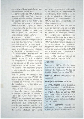 assistência médica e hospitalar aos seus     aos seus dependentes, sujeitando-
contribuintes e beneﬁciários.                se, no entanto, ao pagamento de
São contribuintes do IAMSPE todos os         contribuições, bem como a todas
servidores públicos do Estado, inativos      as demais disposições vigentes que
inclusive e as viúvas desses servidores.     disciplinem o funcionamento do
De acordo com a Lei 10.504, de               IAMSPE, que serão descontados em
17/12/2000, as viúvas e os inativos          folha de pagamento.
poderão solicitar a qualquer tempo           A referida Lei traz em seu bojo os
o cancelamento da inscrição como             casos de cancelamento da inscrição,
contribuinte, sendo certo que essa           tais como, demissão do contribuinte
decisão pode ser considerada de              da Secretaria da Educação; ausência
caráter irretratável pelo IAMSPE.            de comprovação periódica da
Nos termos do artigo 2º do referido          continuidade da prestação de serviços,
Decreto-Lei (com alterações produzidas       mediante comunicação oﬁcial do
pela Lei Complementar 180/78) a              IAMSPE pela Secretaria da Educação e
contribuição de 2% calculada sobre o         por transgressão de quaisquer normas
valor da remuneração é obrigatória para      disciplinares estatutárias pertinentes ao
todos os servidores públicos estaduais       regime de funcionamento do IAMSPE
regularmente inscritos no Instituto.         que acarretem, por conseqüência, a
São considerados beneﬁciários do             exclusão de seus quadros.
contribuinte do IAMSPE o cônjugue            Sobre a falta para comparecer ao
ou companheiro(a), os ﬁlhos solteiros        IAMSPE, veriﬁcar o verbete FALTAS.
até completarem 21 anos de idade; os
                                             Legislação:
ﬁlhos maiores até 25 anos, cursando
estabelecimento de ensino médio              Decreto-Lei 257/70 (Dispõe sobre
ou superior sem economia própria             a ﬁnalidade e organização básica de
e não amparados por outro regime             Instituto de Assistência Médica ao
previdenciário;                              Servidor Público Estadual – IAMSPE)
Para os efeitos de utilização dos
                                             Instrução DRHU nº 5/02 (Inscrição de
serviços oferecidos pelo IAMSPE são
                                             agregado)
equiparados aos ﬁlhos, os adotivos, os
enteados, os menores sob a guarda            Resolução Conjunta CC/SS nº 1/03
do contribuinte e os tutelados sem           Lei nº 10.504/2000 (Altera dispositivo
economia própria.                            do Decreto -lei nº 257, de 29 de maio
Ainda, a Lei 11.253/02, autorizada           de 1970, com a redação dada pela
a inscrição como contribuintes               Lei nº 2.815, de 23 de abril de 1981,
facultativos do Instituto de Assistência     que dispõe sobre a ﬁnalidade e a
Médica ao Servidor Público Estadual -        organização básica do Instituto de
IAMSPE, aos professores que prestem          Assistência Médica ao Servidor Público
serviços ao Estado, ininterruptamente        Estadual - IAMSPE.)
(professores que comprovem sua
atuação por período superior a 1             Lei nº 11.253/2002 (Faculta aos
(um) ano em escolas da rede pública          professores e seus dependentes,
de ensino estadual), bem como                a inscrição como contribuintes do
                                     29 29
 