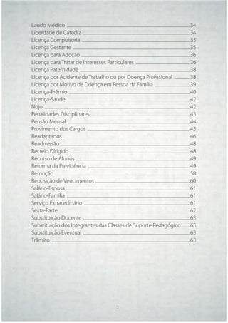 Laudo Médico ......................................................................................................................... 34
Liberdade de Cátedra ......................................................................................................... 34
Licença Compulsória .......................................................................................................... 35
Licença Gestante ................................................................................................................... 35
Licença para Adoção ........................................................................................................... 36
Licença para Tratar de Interesses Particulares ..................................................... 36
Licença Paternidade ............................................................................................................ 38
Licença por Acidente de Trabalho ou por Doença Proﬁssional ............... 38
Licença por Motivo de Doença em Pessoa da Família .................................. 39
Licença-Prêmio ....................................................................................................................... 40
Licença-Saúde ......................................................................................................................... 42
Nojo ............................................................................................................................................... 42
Penalidades Disciplinares ................................................................................................. 43
Pensão Mensal ........................................................................................................................ 44
Provimento dos Cargos ..................................................................................................... 45
Readaptados ............................................................................................................................ 46
Readmissão ............................................................................................................................... 48
Recreio Dirigido ...................................................................................................................... 48
Recurso de Alunos ................................................................................................................ 49
Reforma da Previdência .................................................................................................... 49
Remoção ..................................................................................................................................... 58
Reposição de Vencimentos ............................................................................................. 60
Salário-Esposa .......................................................................................................................... 61
Salário-Família ......................................................................................................................... 61
Serviço Extraordinário ........................................................................................................ 61
Sexta-Parte ................................................................................................................................ 62
Substituição Docente ......................................................................................................... 63
Substituição dos Integrantes das Classes de Suporte Pedagógico ....... 63
Substituição Eventual ......................................................................................................... 63
Trânsito ........................................................................................................................................ 63




                                                                       3      3
 